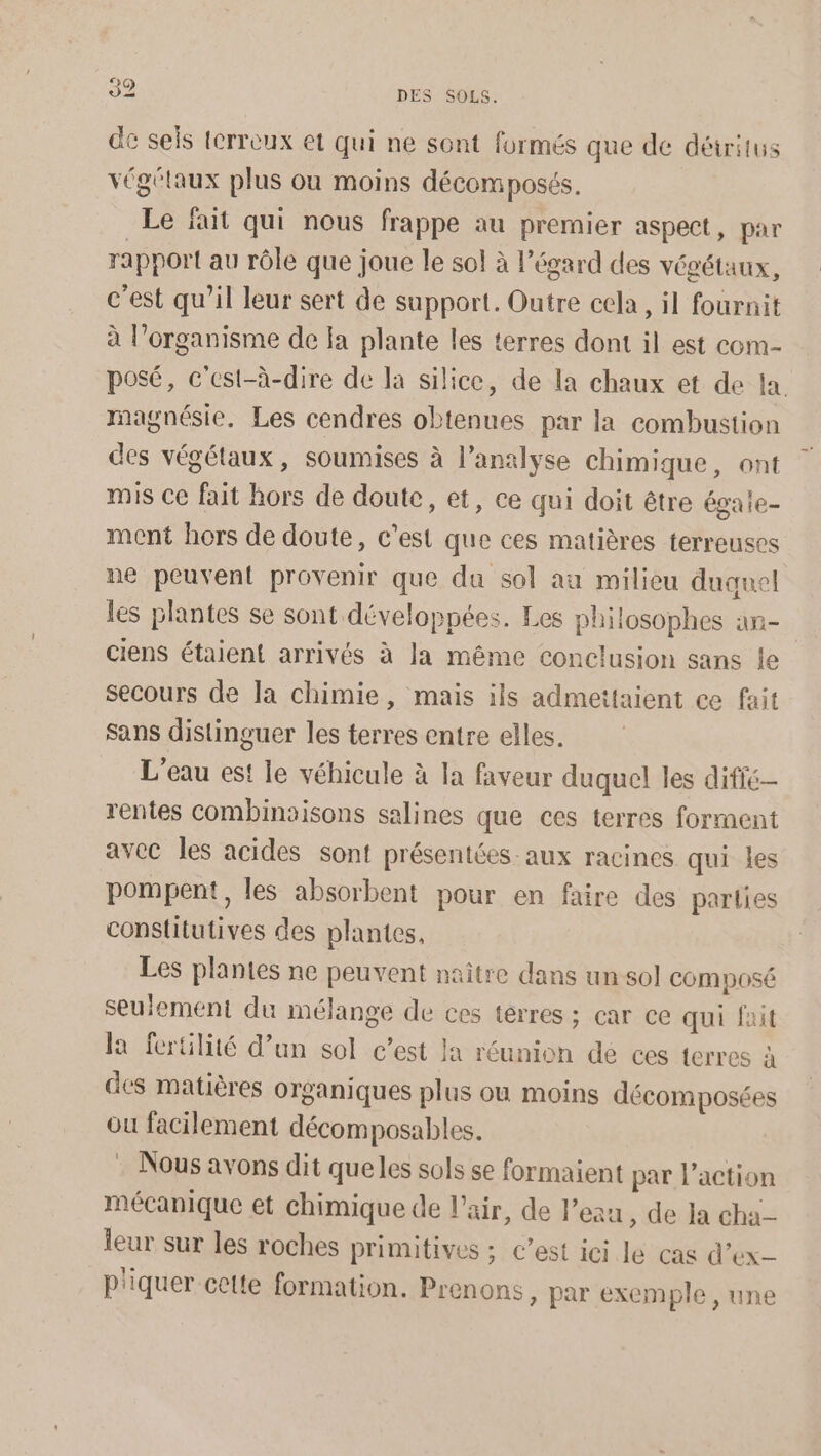 de sels tcrreux et qui ne sont formés que de détritus végétaux plus où moins décomposés. Le fait qui nous frappe au premier aspect, par rapport au rôle que joue le sol à l'égard des végétaux, c’est qu’il leur sert de support. Outre cela, il fournit à l'organisme de fa plante les terres dont il est com- posé, c'est-à-dire de la silice, de la chaux et de la magnésie. Les cendres obtenues par la combustion des végétaux, soumises à l’analyse chimique, ont mis Ce fait hors de doute, et, ce qui doit être égaie- ment hors de doute, c’est que ces matières terreuses ne peuvent provenir que da sol au milieu duquel les plantes se sont développées. Les philosophes an- ciens étaient arrivés à la même conclusion sans le secours de la chimie, mais ils admettaient ce fait Sans distinguer les terres entre elles. L'eau est le véhicule à la faveur duquel les difie- rentes combinaisons salines que ces terres forment avec les acides sont présentées aux racines qui les pompent, les absorbent pour en faire des parties constitutives des plantes, Les plantes ne peuvent naître dans un sol composé seulement du mélange de ces terres ; car ce qui fait la fertilité d’un sol c’est la réunion de ces terres à des matières organiques plus ou moins décomposées ou facilement décomposables. . Nous avons dit quelles sols se formaient par l’action mécanique et chimique de l'air, de l'eau, de la cha leur sur les roches primitives ; c’est ici le cas d’ex- p'iquer cette formation. Prenons, par exemple , une