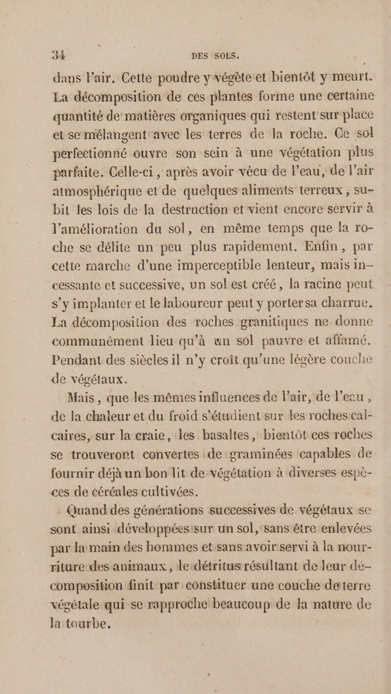 dans l'air. Cette poudre y végèteet bientôt y meurt. La décomposition de ces plantes forme une certaine quantité de matières organiques qui restent sur place et se mélangent avec les terres de la roche. Ce sol perfectionné ouvre son sein à une végétation plus parfaite. Celle-ci , après avoir vécu de l’eau, de l'air atmosphérique et de quelques aliments terreux ; su- bit les lois de Ja destruction et vient encore servir à l'amélioration du sol, en même temps que la ro- che se délite un peu plus rapidement. Enfin, par cette marche d’une imperceptible lenteur, mais in- cessante et successive, un sol est créé, la racine peut s’y implanter et le laboureur peut y portersa charrue. La décomposition des roches granitiques ne donne communément lieu qu’à un sol pauvre et affamé. Pendant des siècles il n’y croît qu’une légère couche de végétaux. Mais , que les mêmes influences de l'air, de l’e2 de la chaleur et du froid s’étudient sur les roches en caires, sur la craie, les basaltes, bientôt ces roches se trouveront convertes de ‘graminées capables de fournir déjà un bon lit de végétation à diverses espè- ces de céréales cultivées. Quand des générations successives de végétaux se sont ainsi développéesisur un sol, sans être enlevées par la main des hommes et:sans avoir servi à la nour- riture-des animaux, le-détritus résultant de leur dé- composition finit par constituer une couche deterre végétale qui se rapproche beaucoup de Ja nature de la tourbe.