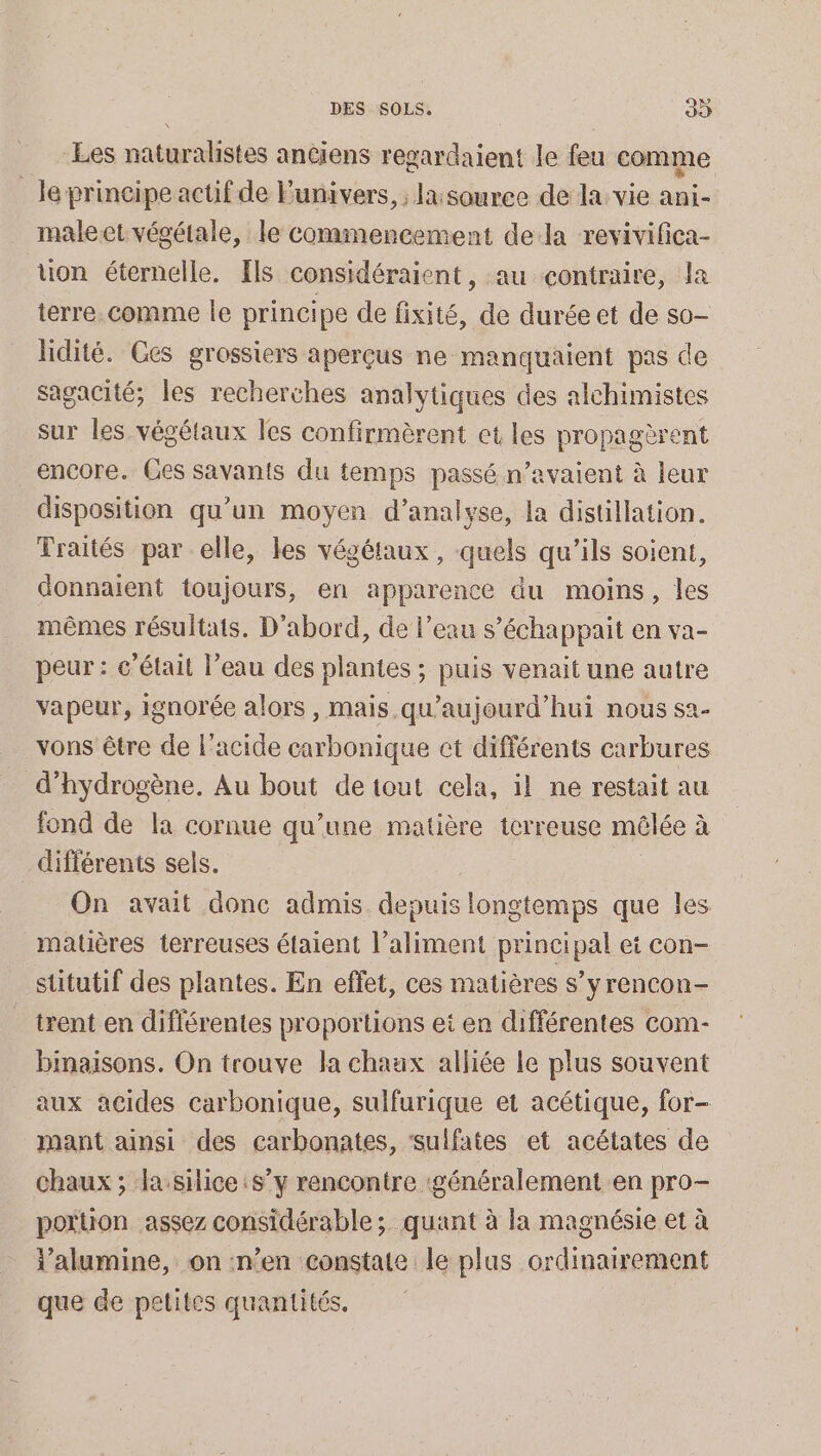 Les naturalistes anciens regardaient le feu comme le principe actif de Funivers, ; la:souree de la. vie ani- male et végétale, le commencement dela revivifica- uon éternelle. Els considéraient, au contraire, la terre. comme le principe de fixité, de durée et de so lidité. Ges grossiers aperçus ne manquaient pas de sagacité; les recherches analytiques des alchimistes sur les végétaux les confirmèrent et les propagèrent encore. Ces savants du temps passé n’avaient à leur disposition qu'un moyen d’analyse, a distillation. Traités par elle, les végétaux, quels qu’ils soient, donnaient toujours, en apparence du moins, les mêmes résultats. D'abord, de l’eau s’échappait en va- peur: c’élait l’eau des plantes ; puis venait une autre vapeur, ignorée alors , mais. qu'aujourd'hui nous sa- vons être de l'acide carbonique ct différents carbures d'hydrogène, Au bout de tout cela, il ne restait au fond de la cornue qu’une matière terreuse mêlée à différents sels. | | On avait donc admis depuis longtemps que les matières terreuses étaient l’aliment principal et con- stitutif des plantes. En eflet, ces matières s’y rencon- trent en différentes proportions et en différentes com- binaïisons. On trouve la chaux alliée Le plus souvent aux acides carbonique, sulfurique et acétique, for- mant ainsi des carbonates, sulfates et acétates de chaux ; la silice s’y rencontre généralement en pro- poruon assez considérable ; quant à la magnésie et à i'alumine, on n’en constate le plus ordinairement que de petites quantités.