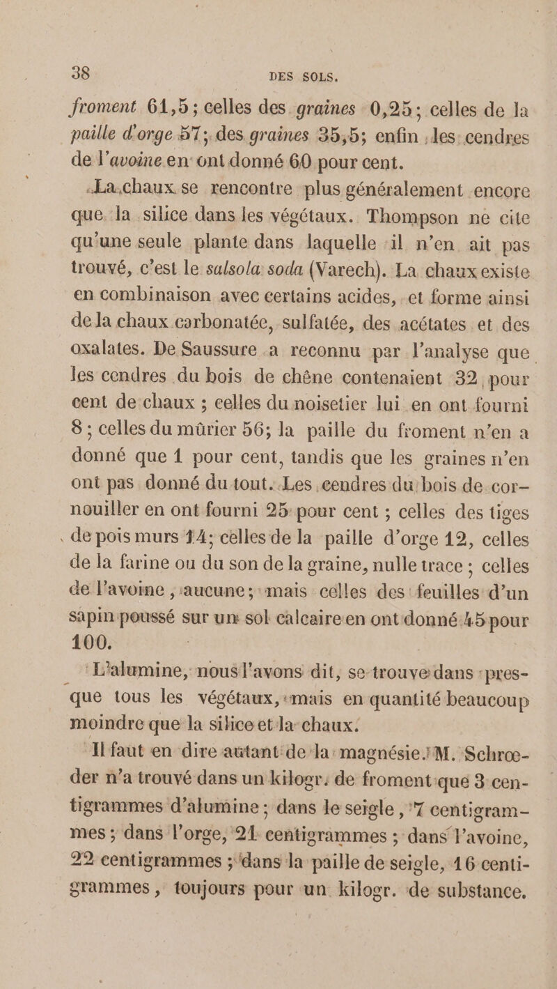 Jroment 61,5; celles des graines 0,25; celles de la paille d'orge 87; des graines 35,5; enfin ;les: cendres de l’avoine en ont donné 60 pour cent. La.chaux se rencontre plus généralement encore que, la silice dans les végétaux. Thompson ne cite qu'une seule plante dans laquelle ‘il n’en ait pas trouvé, c’est le salsola: soda (Vaxech). La chaux existe en combinaison avec certains acides, et forme ainsi de Ja chaux corbonatée, sulfatée, des acétates et des oxalates. De Saussure .a reconnu par l'analyse que les cendres du bois de chêne contenaient 32 pour cent de chaux ; celles du noisetier lui en ont fourni 8 ; celles du müûrier 56; la paille du froment n’en a donné que 1 pour cent, tandis que les graines n’en ont pas donné du tout..Les cendres du: bois de cor nouiller en ont fourni 25: pour cent ; celles des tiges , de pois murs #4; celles de la paille d’orge 12, celles de la farine ou du son de la graine, nulle trace ; celles de l’avoine , ‘aucune; mais celles des: feuilles d’un sapin poussé sur un sol calcaireen ont donné 45 pour 100. | L’alumine, nous l'avons dit, se trouve:dans :pres- que tous les végétaux, «mais en quantité beaucoup moindre que la sihice et la-chaux. Il faut en dire autant: dela: magnésie M. Schroæ- der n’a trouvé dans un kiogr: de froment que 3 cen- tigrammes d’alumine ; dans le seigle , 7 centigram- mes ; dans l'orge, 24 centigrammes ; dans F’avoine, 22 centigrammes ; ‘dans la paille de seigle, 16 centi- grammes , toujours pour un kilogr. de substance. _