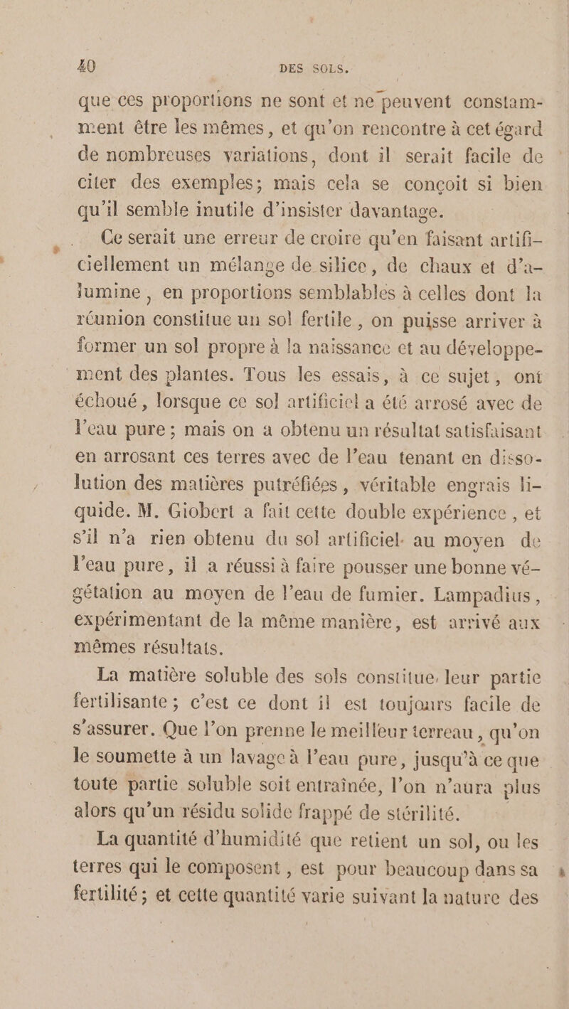 que ces proportions ne sont et ne peuvent constam- ment être les mêmes, et qu’on rencontre à cet égard de nombreuses variations, dont il serait facile de citer des exemples; mais cela se conçoit si bien qu'il semble inutile d’insister davantage. Ce serait une erreur de croire qu’en faisant artifi- ciellement un mélange de silice, de chaux et d’a- lumine , en proportions semblables à celles dont la réunion constitue un sol fertile, on puisse arriver à former un sol propre à la naissance et au développe- ment des plantes. Tous les essais, à ce sujet, ont échoué, lorsque ce sol artificiel a été arrosé avec de l'eau pure ; mais on à obtenu un résultat satisfaisant en arrosant ces terres avec de l’eau tenant en disso- lution des matières putréfées, véritable engrais li- quide. M. Giobert a fait cette double expérience , et S'il n’a rien obtenu du sol artificiel. au moyen de l'eau pure, il a réussi à faire pousser une bonne vé- gétation au moyen de l’eau de fumier. Lampadius, expérimentant de la même manière, est arrivé aux mêmes résultats. La matière soluble des sols constitue, leur partie fertilisante ; c’est ce dont il est toujours facile de s'assurer. Que l’on prenne le meilleur terreau , qu'on le soumette à un lavage à l'eau pure, jusqu’à ce que toute partie soluble soit entraînée, l’on n’aura plus alors qu’un résidu solide frappé de stérilité. La quantité d'humidité que retient un sol, ou les terres qui le composent , est pour beaucoup dans sa fertilité ; et cette quantité varie suivant Ja nature des