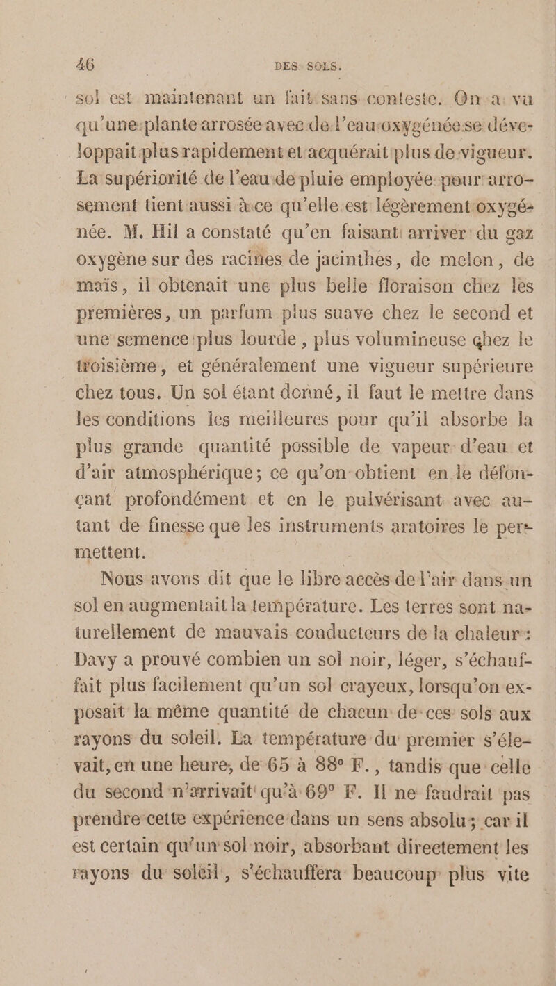 sol est maintenant un fait sass conteste. On'a: vu qu'une:plante arrosée avec de:l’eauroxygénéese déve- loppaitplus rapidement et acquérait plus devigueur. La supériorité de l’eau de pluie employée peur'arro- sement tient aussi àce qu'elle.est légèrement:oxygé: née. M. Hil a constaté qu’en faisant: arriver: du gaz oxygène sur des racines de jacinthes, de melon, de mais , il obtenait une plus belle floraison chez les premières, un parfum plus suave chez le second et une semence plus lourde , plus volumineuse çhez le _Woisième, et généralement une vigueur supérieure chez tous. Un sol étant donné, il faut le mettre dans les conditions les meilleures pour qu'il absorbe la plus grande quantité possible de vapeur d’eau et d’air atmosphérique; ce qu’on obtient en.le défon- çant profondément et en le pulvérisant avec au- tant de finesse que les instruments aratoires le per: mettent. Nous avons dit que le libre accès de l'air dans un sol en augmentait la température. Les terres sont na- turellement de mauvais conducteurs de la chaleur: Davy a prouvé combien un sol noir, léger, s’échauf- fait plus facilement qu’un sol crayeux, lorsqu'on ex- posait la même quantité de chacun de:ces sols aux rayons du soleil. La du premier s’éle- vait, en une heure, de 65 à 88° F., tandis que celle du second n’arrivait qu’à 69° P. I ne faudrait pas prendre cette expérience dans un sens absolu; car il est certain qu’un sol noir, absorbant direetement les rayons du sole, s'échauffera beaucoup plus vite