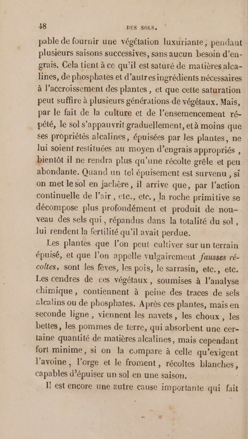 pable de fournir une végétation luxuriante, pendant plusieurs saisons successives, sans aucun besoin d’en- grais. Cela tient à ce qu’il est saturé de matières alca- lines, de phosphates et d’autres ingrédients nécessaires à l’accroïssement des plantes , et que cette saturation peut suffire à plusieurs générations de végétaux. Mais, par le fait de la culture et de l’ensemencement ré- pété, le sol s’appauvrit graduellement, età moins que ses propriétés alcalines, épuisées par les plantes, ne lui soient restituées au moyen d’engrais appropriés , bientôt il ne rendra plus qu’une récolte grêle et peu abondante. Quand un tel épuisement est survenu , si on met le sol en jachère , il arrive que, par l’action continuelle de l'air , ete., etc., la roche primitive se décompose plus profondément et produit de nou- veau des sels qui, répandus dans la totalité du sol , lui rendent la fertilité qu’il avait perdue. Les plantes que l’on peut cultiver sur un terrain épuisé, et que l’on appelle vulgairement fausses ré- coltes, sont les fèves, les pois, le sarrasin, etc., etc. Les cendres de ces végétaux, soumises à l’analyse chimique, contiennent à peine des traces de sels «calins ou de phosphates. Après ces plantes, mais en seconde ligne , viennent les navets, les choux , les bettes, les pommes de terre, qui absorbent une cer- taine quantité de matières alcalines, mais cependant fort minime, si on la compare à celle qu'exigent l’avoine , l’orge et le froment, récoltes blanches, capables d’épuiser un sol en une saison, I! est encore une autre cause importante qui fait