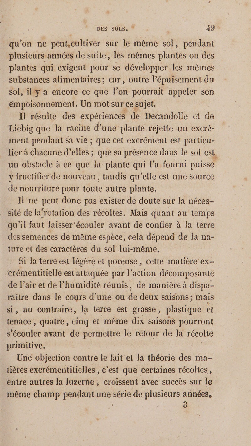 qu’on ne peut,cultiver sur le même sol, pendant plusieurs années de suite, les mêmes plantes ou des p'antes qui exigent pour se développer les mêmes - substances alimentaires; car, outre l'épuisement du sol, ily a encore ce que l’on pourrait appeler son émpoisonnement. Un mot sur ce sujet. Il résulte des expériences de Decandolle ct de Liebig que la racine d’une plante rejette un excré- ment pendant sa vie ; que cet excrément est particu- lier à chacune d’elles ; que sa présence dans le sol est. un obstacle à ce que la plante qui l’a fourni puisse y fructifier de nouveau, tandis qu’elle est une source de nourriture pour toute autre plante. Il ne peut donc pas exister de doute sur la néces- sité de la‘rotation des récoltes. Mais quant au temps qu'il faut laisser écouler avant de confier à ia terre des semences de même espèce, cela dépend de Ia na- ture et des caractères du sol lui-même. S1 Ja terre est légère et poreuse, cetie matière ex- &lt;rémentitielle est attaquée par l’action décomposante de l’air et de l'humidité réunis, de manière à dispa- raître dans le cours d’une ou de deux saisons ; mais si, au contraire, la terre est grasse, plastique el tenace , quatre, cinq et même dix saisons pourront s’écouler avant de permettre le retour de la récolte primitive. Une objection contre le faite la théorie des ma- tières excrémentitielles , C’est que certaines récoltes, entre autres la luzerne , croissent avec succès sur le même champ pendant une série de plusieurs années, 3