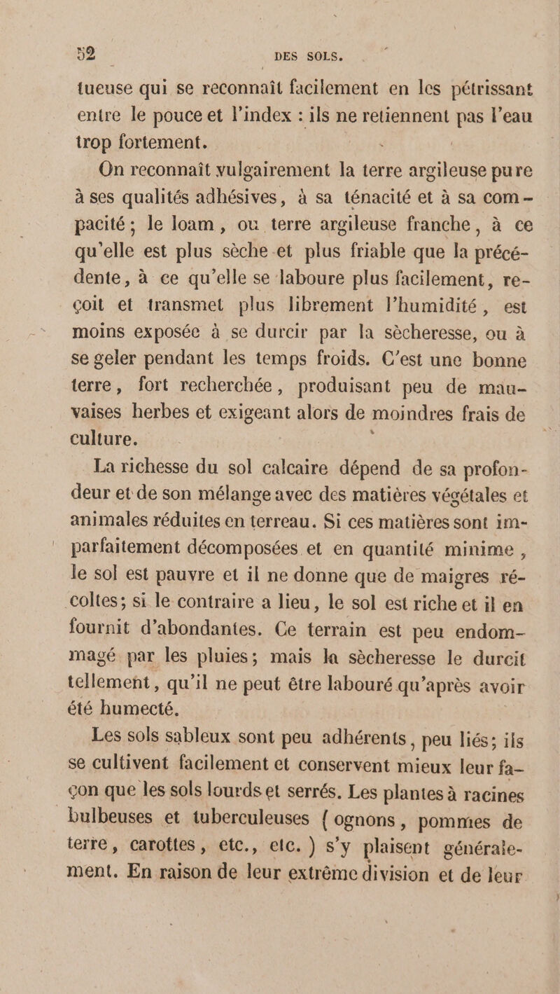 {ueuse qui se reconnaît facilement en les pétrissant entre le pouce et l'index : ils ne retiennent pas l’eau trop fortement. On reconnaît PO DRIPeReE la terre argileuse pure à ses qualités adhésives, à sa ténacité et à sa com pacité ; le loam, ou terre argileuse franche, à ce qu'elle est plus sèche .et plus friable que la précé- dente, à ce qu’elle se laboure plus facilement, re- çoit et transmet plus librement lhumidité, est moins exposée à se durcir par la sècheresse, ou à se geler pendant les temps froids. C’est une bonne terre, fort recherchée, produisant peu de mau- vaises herbes et exigeant alors de moindres frais de culture. La richesse du sol calcaire dépend de sa profon- deur et de son mélange avec des matières végétales et animales réduites en terreau. Si ces matières sont im- parfaitement décomposées et en quantité minime, Je sol est pauvre et il ne donne que de maigres ré- fournit d’abondantes. Ce terrain est peu endom- magé par les pluies; mais la sècheresse le durcit tellement, qu'il ne peut être labouré qu'après avoir été humecté. Les sols sableux sont peu adhérents, peu liés; ils se cultivent facilement et conservent mieux leur fa- çon que les sols lourds et serrés. Les plantes à racines bulbeuses et tuberculeuses { ognons ; pommes de terre, carottes, eic., elc.) s’y plaisent généraie- ment. En raison de leur extrême division et de leur