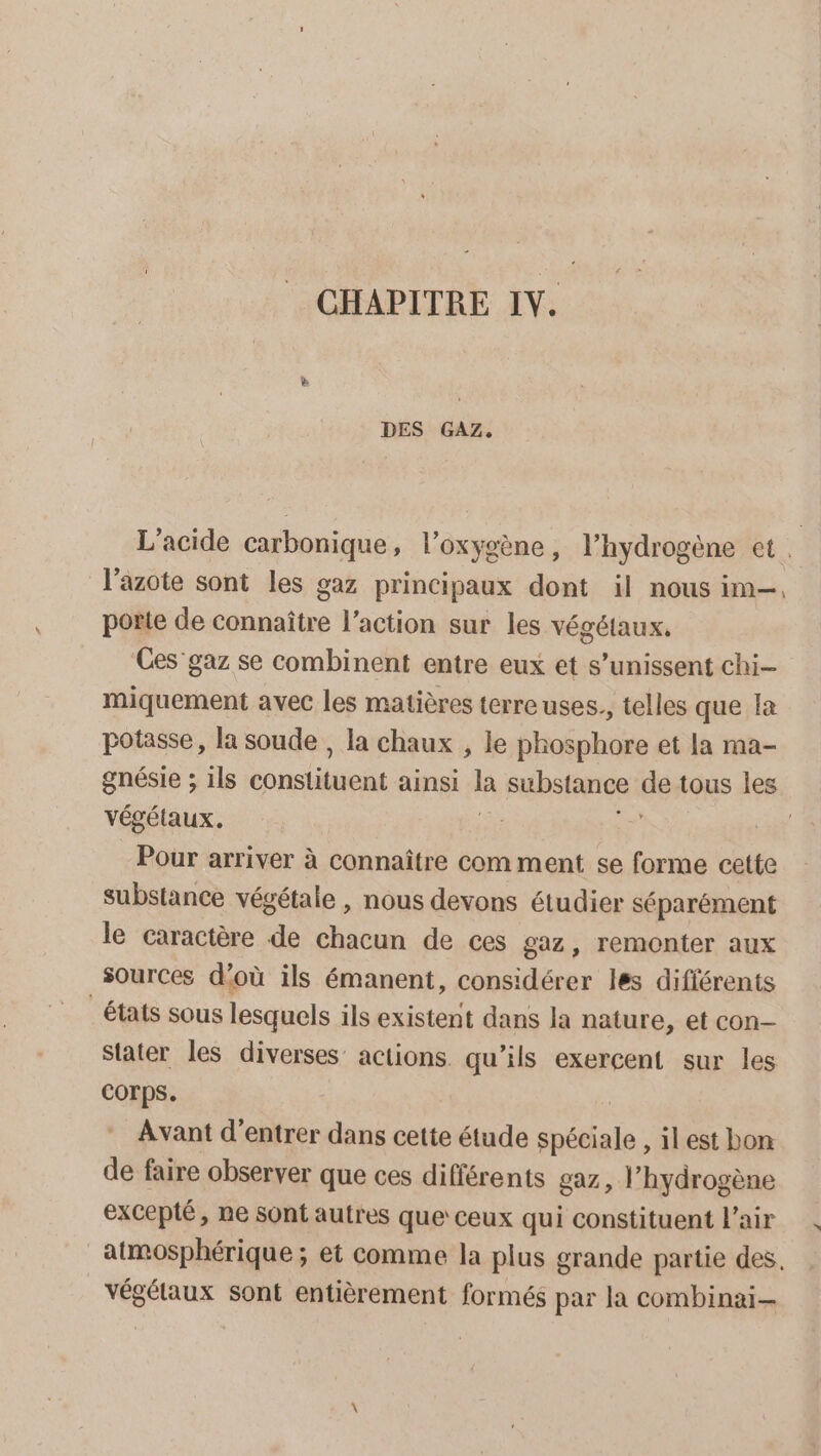 DES GAZ. L'acide carbonique, l’oxygène, l’hydrogène et. l'azote sont les gaz principaux dont il nous im, porte de connaître l’action sur les végétaux. Ces’ gaz se combinent entre eux et s’unissent chi- miquement avec les matières terre uses., telles que la potasse, la soude , la chaux , le phosphore et la ma- gnésie ; ils consiilieit ainsi là substance ds tous les végétaux. | Pour arriver à connaître com ment se forme cette substance végétale , nous devons étudier séparément le caractère de chacun de ces gaz, remonter aux sources d'où ils émanent, considérer les différents états sous lesquels ils existent dans la nature, et con- Stater les diverses actions qu’ils exercent sur les COTps. Avant d'entrer dans cette étude pétales ,ilest bon de faire observer que ces différents gaz, l'hydrogène excepté, ne sont autres que’ ceux qui constituent L'air atmosphérique ; et comme la plus grande partie des. végétaux sont entièrement formés par la combinai-