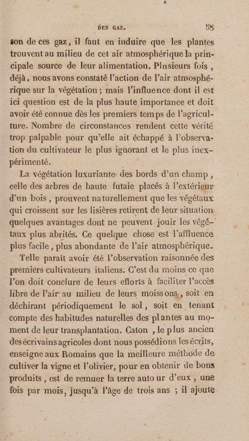 son de ces gaz, il faut en induire que les plantes trouvent au milieu de cet air atmosphérique la prin- cipale source de eur alimentation. Pinsieurs fois , déjà, nous avons constaté l’action de l’air atmosphé- _ rique sur la végétation ; mais l’influence dont il est ici question est de la plus haute importance et doit avoir été connue dès les premiers temps de l’agricul- ture. Nombre de circonstances rendent cette vérité trop palpable pour qu’elle ait échappé à l’observa- tion du cultivateur le plus ignorant et le plus inex- périmenté. La végétation luxuriante des bords d’un champ, celle des arbres de haute futaie placés à l'extérieur d’un bois , prouvent naturellement que les végétaux qui croissent sur les lisières retirent de leur situation quelques avantages dont ne peuvent jouir les végé- taux plus abrités, Ce quelque chose est l’affluence plus facile , plus abondante de l’air atmosphérique. Telle paraît avoir été l’observation raisonnée des premiers cultivateurs italiens. C’est da moins ce que Ton doit conclure de leurs efforts à faciliter l’accès libre de Pair au milieu de leurs moissons,, soit en déchirant périodiquement le sol, soit en tenant compte des habitudes naturelles des plantes au mo- ment de leur transplantation. Caton , le plus ancien desécrivains agricoles dont nous possédions les écrits, enseigne aux Romains que la meilleure méthode de cultiver la vigne et l'olivier, pour en obtenir de bons produits , est de remuer la terre auto ur d’eux , une fois par mois, jusqu’à l’âge de trois ans ; il ajoute