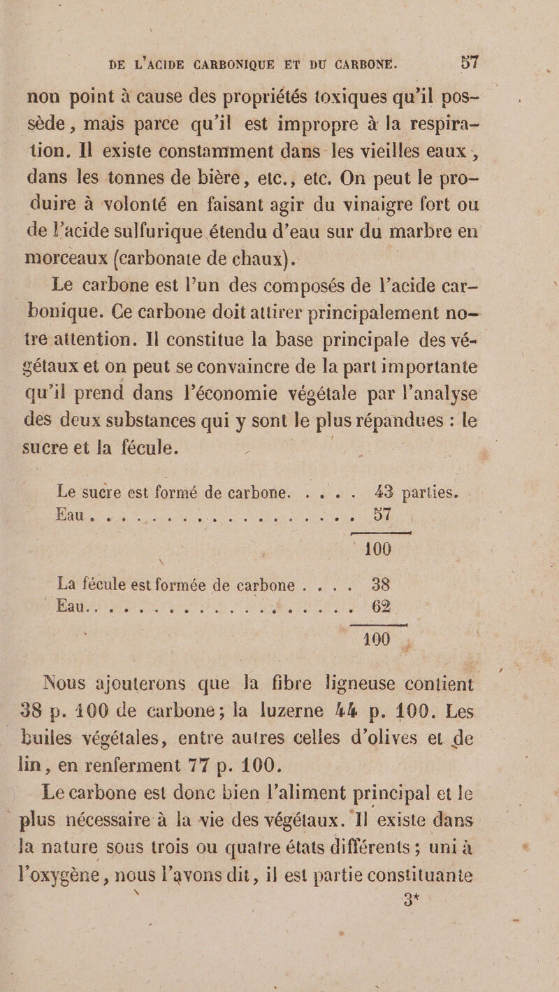 non point à cause des propriétés toxiques qu’il pos- sède , maïs parce qu'il est impropre à la respira- tion. Il existe constaniment dans les vieilles eaux, dans les tonnes de bière, etc., etc. On peut le pro- duire à volonté en faisant agir du vinaigre fort ou de l’acide sulfurique étendu d’eau sur du marbre en morceaux {carbonate de chaux). Le carbone est l’un des composés de l'acide car- bonique. Ce carbone doit attirer principalement no tre attention. Il constitue la base principale des vé- gétaux et on peut se convaincre de la part importante qu’il prend dans l’économie végétale par l'analyse des deux substances qui y sont le plus répandues : le sucre et la fécule. : | Le sucre est formé de carbone. . . . . 43 parties. a du dci 0 100 La fécule est formée de carbone . . . . 38 RAA NE DD RTE 02 190 | Nous ajouterons que Ja fibre ligneuse contient 38 p. 400 de carbone; la luzerne #4 p. 100. Les _builes végétales, entre autres celles d'olives et de lin, en renferment 77 p. 100. Le carbone est donc bien l'aliment principal et le plus nécessaire à la vie des végétaux. ‘Il existe dans Ja nature sous trois ou quatre états différents ; uni à l'oxygène, nous l'avons dit, il est partie constituante \ a+