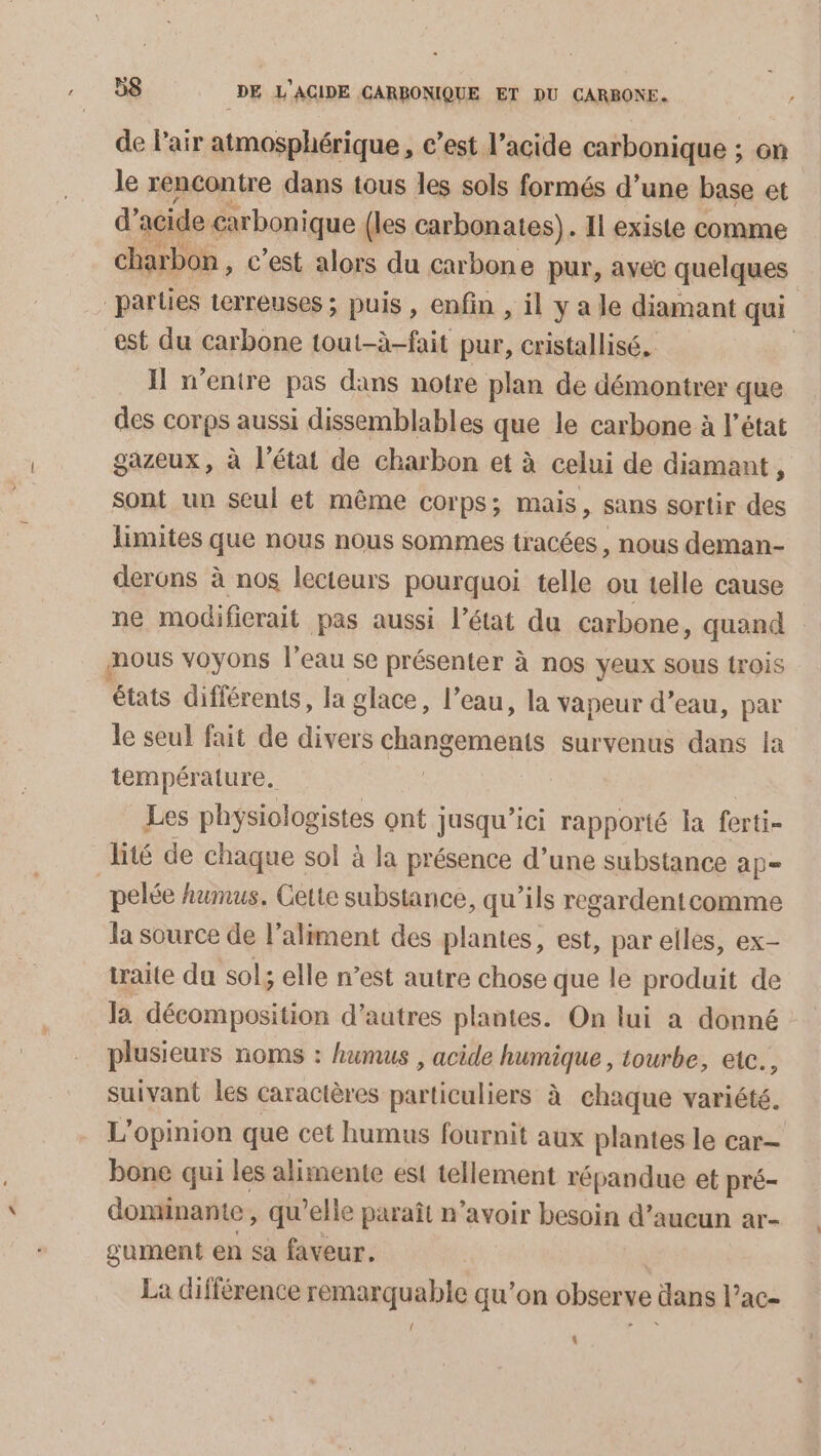 de l'air atmosphérique, c’est l’acide carbonique ; on le rencontre dans tous les sols formés d’une base et d’ acide carbonique (les carbonates). Il existe comme charbon, c'est alors du carbone pur, ayec quelques parties terreuses ; puis, enfin , il y a le diamant qui est du carbone tout-à-fait pur, cristallisé, | Il w’enire pas dans notre plan de démontrer que des corps aussi dissemblables que le carbone à l’état gazeux, à l’état de charbon et à celui de diamant, sont un seul et même corps; mais, sans sortir des limites que nous nous sommes tracées , nous deman- derons à nos lecteurs pourquoi telle ou telle cause ne modificrait pas aussi l’état du carbone, quand mous voyons l’eau se présenter à nos yeux sous trois états différents, la glace, l’eau, la vapeur d’eau, par le seul fait de divers changements survenus dans fa température. Les physiologistes ont jusqu'ici rapporté la ferti- lité de chaque sol à la présence d’une substance ap= _pelée humus. Cette substance, qu'ils regardentcomme la source de l'aliment des plantes, est, par elles, ex- traite da sol; elle n’est autre chose que le produit de la décomposition d’autres plantes. On lui a donné plusieurs noms : humus , acide humique, tourbe, etc., suivant les caractères asbl be à chaque variété, L'opinion que cet humus fournit aux plantes le car bone qui les alimente est tellement répandue et pré- dominante, qu’elle paraît n'avoir besoin d’aueun ar- gument en sa faveur. La différence remarquable qu’on observe dans l’ac- { \