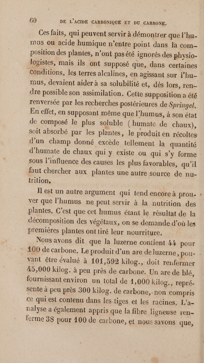 Ces faits, qui peuvent servir à démontrer que l’hu- mus où acide humique n'entre point dans la com- position des plantes, n’ont pas été ignorés des physio- logistes, mais ils ont supposé que, dans certaines Conditions, les terres alcalines, en agissant sur l’hu- mus, devaient aider à sa solubilité et, dès lors, ren- dre possible son assimilation. Cette Supposition a été renversée par les recherches postérieures de Springel. En effet, en supposant même que l’humus, à son état de composé le plus soluble (humate de chaux), d’un champ donné excède tellement Ja quantité d'humate de chaux qui y existe ou qui s’y forme sous l'influence des causes les plus favorables, qu’il faut chercher aux plantes une autre source de nu- trition, | id est un autre argument qui tend encore à prou- ver que l’humus ne peut servir à la nutrition des plantes. C’est que cet humus étant le résultat de la décomposition des végétaux, on se demande d’où les premières plantes ont tiré leur nourriture. Nous avons dit que la luzerne contient 4% pour 100 de carbone. Le produit d’un are deluzerne , pou- vant être évalué à 101,592 kilog., doit renfermer 45,000 kilog. à peu près de carbone. Un are de blé, fournissant environ un total de 4,000 kilog., repré- sente à peu près 300 kilog. de carbone, non compris ce qui est contenu dans les.tiges et les racines. L’a- nalyse à également appris que la fibre ligneuse ren- lerme 38 pour 400 de carbone, et nous savons que, vd