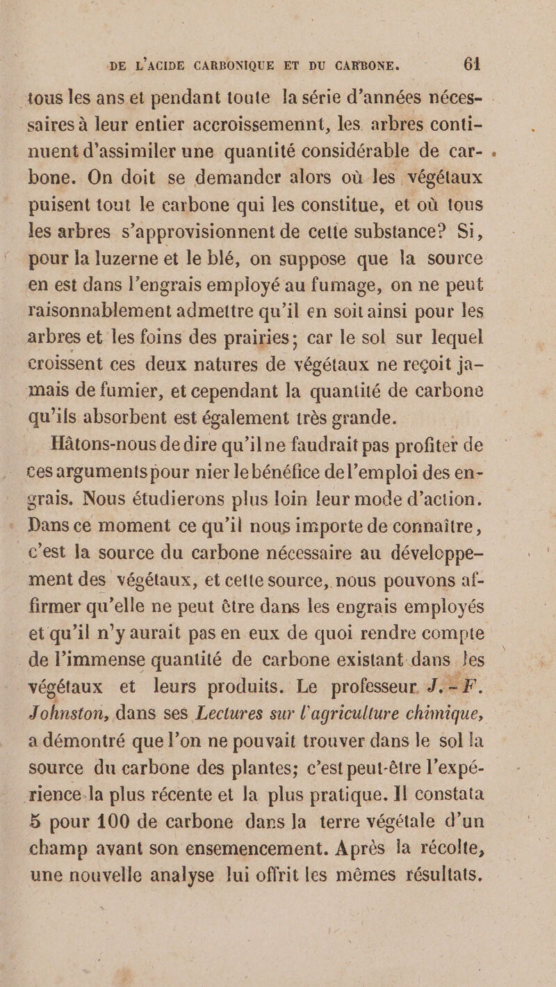 saires à leur entier accroissemennt, les arbres conti- nuent d’assimiler une quantité considérable de car- bone. On doit se demander alors où les végétaux puisent tout le carbone qui les constitue, et où tous les arbres s’approvisionnent de cetté substance? Si, pour la luzerne et le blé, on suppose que la source en est dans l’engrais employé au fumage, on ne peut raisonnablement admettre qu’il en soit ainsi pour les arbres et les foins des prairies; car le sol sur lequel croissent ces deux natures de végétaux ne reçoit ja- mais de fumier, et cependant la quantité de carbone qu’ils absorbent est également très grande. Hâtons-nous de dire qu’ilne faudrait pas profiter de ces arguments pour nier le bénéfice de l’emploi des en- grais, Nous étudierons plus loin leur mode d’action. Dans ce moment ce qu’il nous importe de connaître, _c’est Ja source du carbone nécessaire au développe- ment des végétaux, et cette source, nous pouvons af- firmer qu’elle ne peut être dans les engrais employés et qu’il n’y aurait pas en eux de quoi rendre compte de l’immense quantité de carbone existant dans les végétaux et leurs produits. Le professeur. J. ÉF. J tel dans ses Lectures sur l'agriculture chimique, a démontré que l’on ne pouvait trouver dans le sol la source du carbone des plantes; c’est peut-être l’expé- rience.la plus récente et Ja plus pratique. 1 constata 5 pour 100 de carbone dans la terre végétale d’un champ avant son ensemencement. Après la récolte, une nouvelle analyse Jui offrit les mêmes résultats.