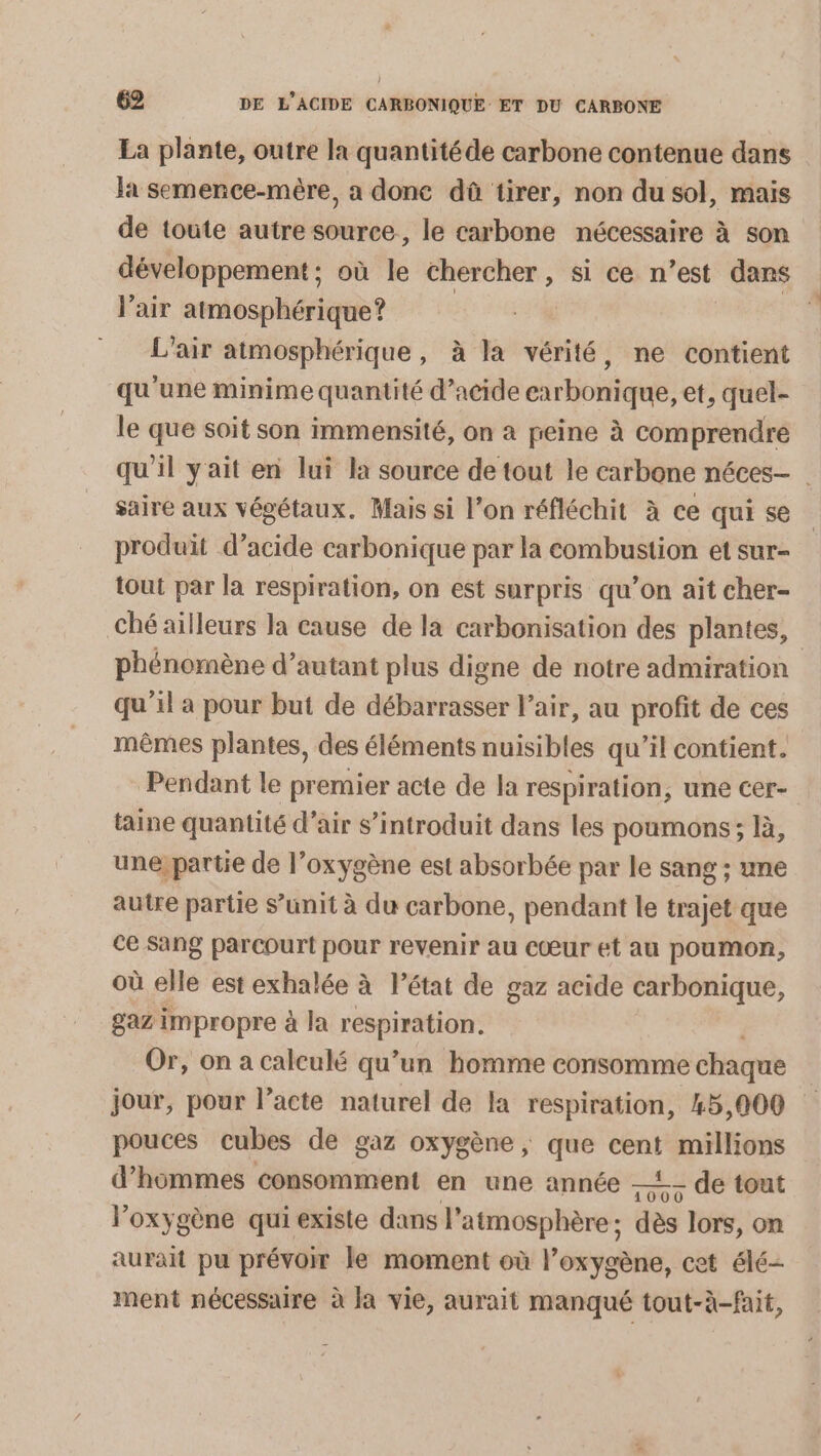 La plante, outre la quantitéde carbone contenue dans la semence-mère, a donc dû tirer, non du sol, mais de toute autre source, le carbone nécessaire à son développement ; où le a , Si ce n’est dans l'air atmosphérique? L'air atmosphérique, à la vérité, ne contient qu'une minime quantité d’acide carbonique, et, quel- le que soit son immensité, on a peine à comprendre qu'il yait en lui la source de tout le carbone néces- saire aux végétaux. Mais si l’on réfléchit à ce qui se produit d’acide carbonique par la combustion et sur- tout par la respiration, on est surpris qu'on ait cher- ché ailleurs la cause de la carbonisation des plantes, phénomène d’autant plus digne de notre admiration qu'il a pour but de débarrasser l’air, au profit de ces mêmes plantes, des éléments nuisibles qu’il contient. Pendant le premier acte de la respiration, une cer- taine quantité d’air s’introduit dans les poumons; Bà, une; partie de l’oxygène est absorbée par le sang ; une autre partie s’unit à du carbone, pendant le trajet que ce Sang parcourt pour revenir au cœur et au poumon, où elle est exhalée à l’état de gaz acide carbonique, gaz impropre à la respiration. Or, on a calculé qu’un homme consomme chaque | jour, pour l’acte naturel de la respiration, 45,000 pouces cubes de gaz oxygène, que cent millions d'hommes consomment en une année 53 de tout l'oxygène qui existe dans l’ atmosphère; dès lors, on aurait pu prévoir le moment où l’oxygène, cet élé- ment nécessaire à Ja vie, aurait manqué tout-à-fait,