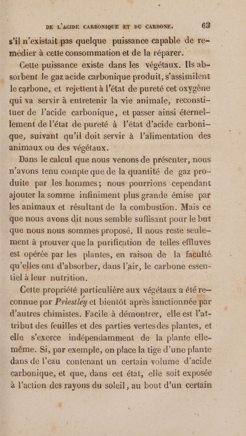 s’il n'existait pas quelque puissance capable de re médier à cette consommation et de la réparer. Cette puissance existe dans les végétaux. Ils ab- . sorbent le gaz acide carbonique produit, s’assimilent le carbone, et rejettent à l’état de pureté cet oxygène qui va servir à entretenir la vie animale, reconsti- tuer de l’acide carbonique, et passer ainsi éternel- lement de l’état de pureté à létat d'acide carboni- que, suivant qu’il doit servir à l'alimentation des animaux ou des végétaux. | Dans le calcul que nous venons de présenter, nous n’avons tenu compte que de la quantité de gaz pro- duite par les hommes; nous pourrions cependant ajouter la somme infiniment plus grande émise par les animaux et résultant de la combustion. Mais ce que nous avons dit nous semble suffisant pour le but que nous nous sommes proposé. Il nous reste seule “ment à prouver que la purification de telles effluves est opérée par les plantes, en raison de la faculté. qu’elles ont d’absorber, dans l’air, le carbone essen- iiel à leur nutrition. Cette propriété particulière aux végétaux a été he connue par Priestley et bientôt après sanctionnée par d’autres chimistes. Facile à démontrer, elle est l’at- uibut des feuilles et des parties vertes des plantes, et : elle s'exerce indépendamment de la plante elle- même. Si, par exemple, on place la tige d’une plante dans dé l’eau contenant un certain volume d’acide carbonique, et que, dans cet état, elle soit exposée à l’action des rayons du soleil, au bout d’un certain