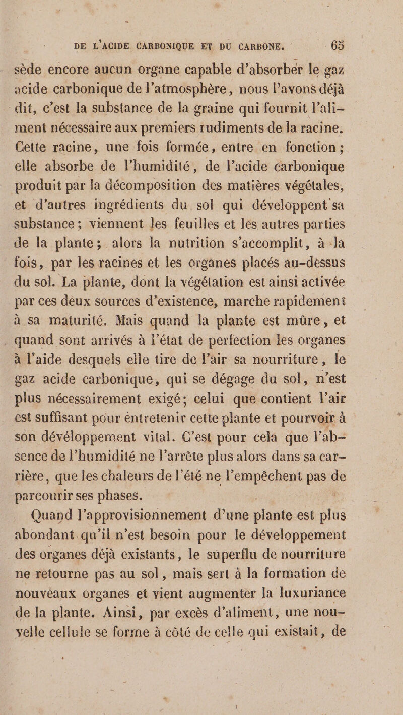 _ DE L’ACIDE CARBONIQUE ET DU CARBONE. + 66 sède encore aucun organe capable d’absorber le gaz acide carbonique de l’atmosphère, nous Pavons déjà dit, c’est la substance de la graine qui fournit lali- ment nécessaire aux premiers rudiments de la racine. Cette racine, une fois formée, entre en fonction ; elle absorbe de l'humidité, de l’acide carbonique produit par la décomposition des matières végétales, et d’autres ingrédients du sol qui développent sa substance ; viennent Jes feuilles et les autres parties de la plante; alors la nutrition s’accomplit, à la fois, par les racines et les organes placés au-dessus du sol. La plante, dont la végétation est ainsi activée par ces deux sources d’existence, marche rapidement à sa maturité. Mais quand la plante est müre, et . quand sont arrivés à l’état de perfection les organes à l’aide desquels elle tire de lair sa nourriture, le gaz acide carbonique, qui se dégage da sol, n’est plus nécessairement exigé; celui que contient l'air est suflisant pour éntretenir cette plante et pourvoir à son dévéloppement vital. C’est pour cela que l'ab- sence de l’humidité ne l’arrête plus alors dans sa car- rière, que les chaleurs de l'été ne l’empêchent pas de parcourir ses phases. Quand l’approvisionnement d’une plie est re abondant qu’il n’est besoin pour le développement des organes déjà existants, le su perflu de nourriture ne retourne pas au sol, mais sert à la formation de nouveaux organes et vient augmenter la luxuriance de Ia plante. Ainsi, par excès d’aliment, une nou- velle cellule se forme à côté de celle qui existait, de ce