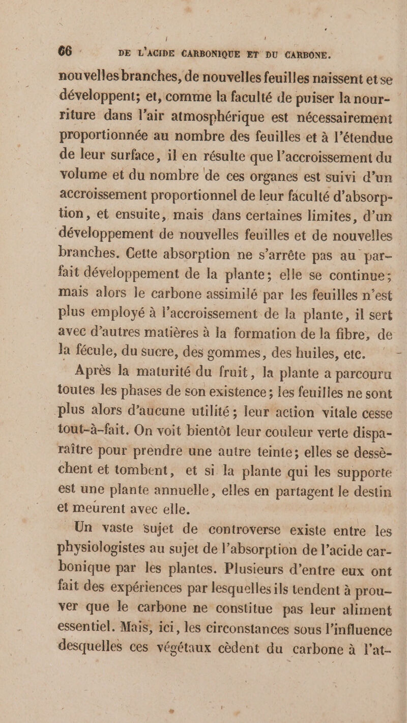 ; 66 DE L’ACIDE CARBONIQUE ET DU CARBONE. nouvelles branches, de nouvelles feuilles naissent et se développent; et, comme la faculté de puiser la nour- riture dans l’air atmosphérique est nécessairement proportionnée au nombre des feuilles et à l’étendue de leur surface, il en résulte que l’accroissement du volume et du nombre de ces organes est suivi d’un accroissement proportionnel de leur faculté d’absorp- tion, et ensuite, mais dans certaines limites, d’un développement de nouvelles feuilles et de nouvelles branches. Cette absorption ne s’arrête pas au par- fait développement de la plante; elle se continue; mais alors le carbone assimilé par les feuilles n’est plus employé à l'accroissement de la plante, il sert avec d’autres matières à la formation de la fibre, de la fécule, du sucre, des gommes, des huiles, ete. Après la maturité du fruit, la plante a parcouru toutes les phases de son existence; les feuilies ne sont plus alors d’aucune utilité ; leur action vitale cesse iout-à-fait. On voit bientôt leur couleur verte dispa- raître pour prendre une autre teinte; elles se dessè- chent et tombent, et si la plante qui les supporte est une plante annuelle, elles en partagent le destin et meurent avec elle. Un vaste sujet de controverse existe entre les physiologistes au sujet de l’absorption de l’acide car- bonique par les plantes. Plusieurs d’entre eux ont fait des expériences par lesquelles ils tendent à prou- ver que le carbone ne constitue pas leur aliment essentiel. Mais, ici, les circonstances sous l'influence desquelles ces végétaux cèdent du carbone à l'at- {