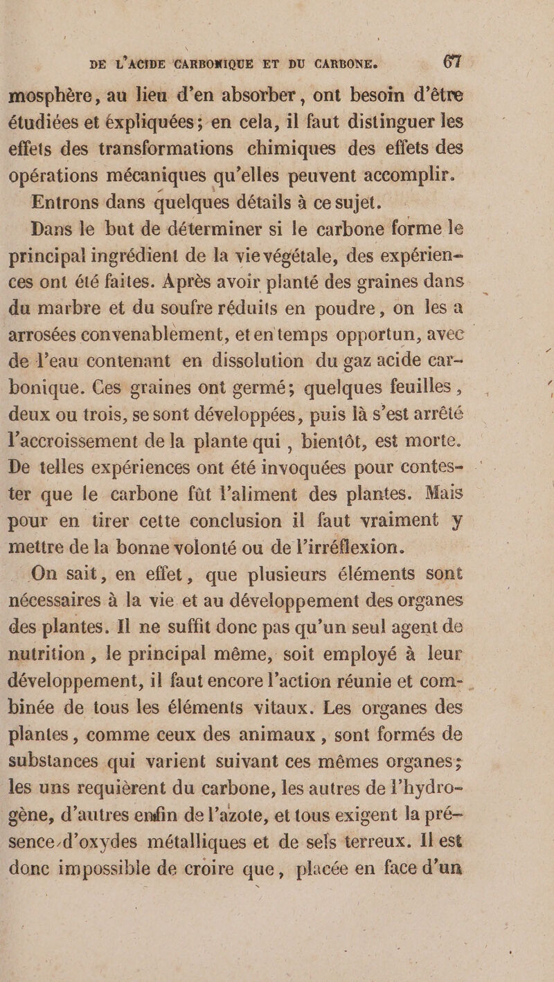 mosphère, au lieu d’en absorber, ont besoin d’être étudiées et expliquées; en cela, il faut distinguer les effets des transformations chimiques des effets des opérations mécaniques qu’elles peuvent accomplir. Entrons dans quelques détails à ce sujet. Dans le but de déterminer si le carbone forme le principal ingrédient de la vie végétale, des expérien- ces ont été faites. Après avoir planté des graines dans du marbre et du soufre réduits en poudre, on les a de l’eau contenant en dissolution du gaz acide car- bonique. Ces graines ont germé; quelques feuilles , deux ou trois, se sont développées, puis là s’est arrêté l'accroissement de la plante qui , bientôt, est morte. ter que le carbone fût laliment des plantes. Mais pour en tirer cette conclusion il faut vraiment y mettre de la bonne volonté ou de l’irréflexion. On sait, en effet, que plusieurs éléments sont nécessaires à la vie et au développement des organes des plantes. Il ne suffit donc pas qu’un seul agent de nutrition , le principal même, soit employé à leur binée de tous les éléments vitaux. Les organes des plantes , comme ceux des animaux , sont formés de substances qui varient suivant ces mêmes organes; les uns requièrent du carbone, les autres de l’hydro- gène, d’autres enfin de l’azote, et tous exigent la pré- senced’oxydes métalliques et de sels terreux. Ilest donc impossible de croire que, placée en face d’un ES