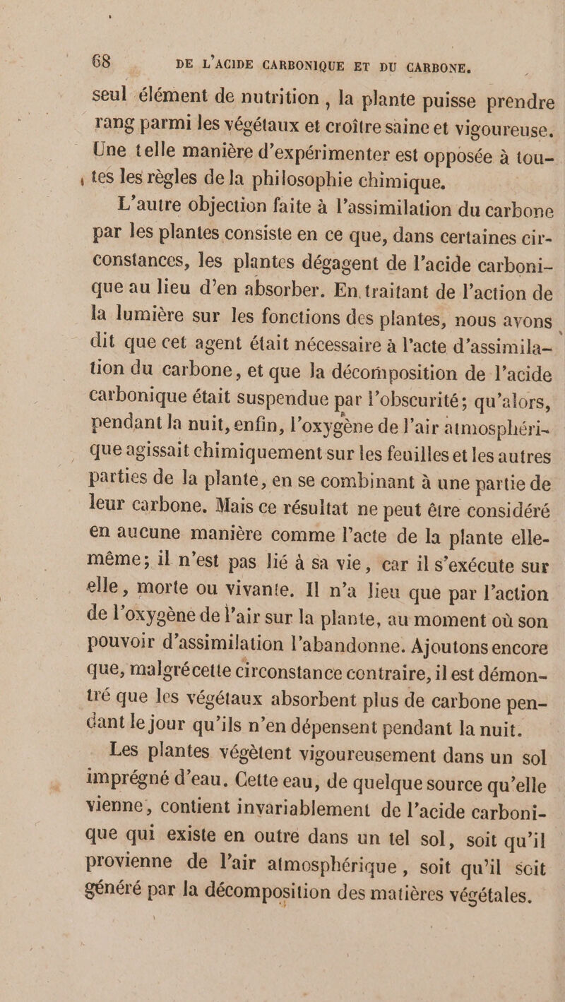 PA seul élément de nutrition , la plante puisse prendre rang parmi les végétaux et croître saine et vigoureuse, Une telle manière d’expérimenter est opposée à tou- tes les règles de la philosophie chimique. L'autre objection faite à l’assimilation du carbone par les plantes consiste en ce que, dans certaines cir- constances, les plantes dégagent de l'acide carboni- que au lieu d’en absorber. En traitant de l’action de la lumière sur les fonctions des plantes, nous avons dit que cet agent était nécessaire à l’acte d’assimila tion du carbone, et que la décomposition de l’acide carbonique était suspendue par l’obscurité ; qu’alors, pendant la nuit, enfin, l’oxygène de l'air atmosphéri- que agissait chimiquement sur les feuilles et les autres parties de la plante, en se combinant à une partie de leur carbone, Mais ce résultat ne peut être considéré en aucune manière comme l'acte de la plante elle- même; il n'est pas lié à sa vie, car il s'exécute sur elle, morte ou vivante, Il n’a lieu que par l’action de l'oxygène de l’air sur la plante, au moment où son pouvoir d’assimilation l’abandonne. Ajoutons encore que, malgré cette circonstance contraire, il est démon- tré que les végétaux absorbent plus de carbone pen- dant le jour qu’ils n’en dépensent pendant Ja nuit. Les plantes végètent vigoureusement dans un sol imprégné d’eau. Cette eau, de quelque source qu’elle vienne, contient invariablement de l'acide carboni- que qui existe en outre dans un tel sol, soit qu'il provienne de l'air atmosphérique , soit qu'il soit généré par la décomposition des matières végétales.