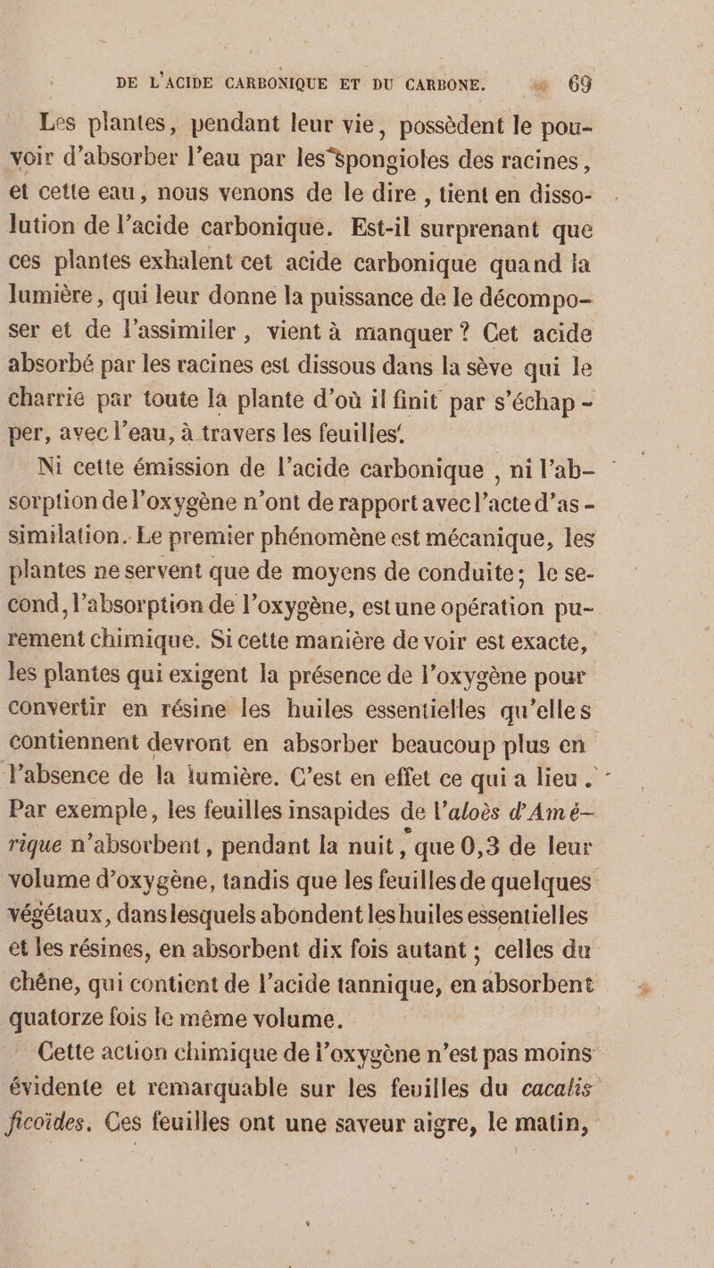 Les plantes, pendant leur vie, possèdent le pou- voir d’absorber l’eau par les“spongioles des racines, et cette eau, nous venons de le dire , tient en disso- lution de l’acide carbonique. Est-il surprenant que ces plantes exhalent cet acide carbonique quand a lumière, qui leur donne la puissance de le décompo- ser et de l’assimiler, vient à manquer ? Cet acide absorbé par les racines est dissous dans la sève qui le charrie par toute la plante d’où il finit par s’échap - per, avec l’eau, à travers les feuilles’ Ni cette émission de l’acide carbonique , ni l’ab- sorpton de l’oxygène n’ont de rapport avec l’acte d’as - similation. Le premier phénomène est mécanique, les plantes ne servent que de moyens de conduite; le se- cond, l'absorption de l’oxygène, estune opération pu- rement chimique. Si cette manière de voir est exacte, les plantes qui exigent la présence de l’oxygène pour convertir en résine les huiles essentielles qu’elles contiennent devront en absorber beaucoup plus en l’absence de la lumière. C’est en effet ce qui a lieu Par exemple, les feuilles insapides de l’aloès d'Amé- rique n’absorbent, pendant la nuit , que 0,3 de leur volume d'oxygène, tandis que les feuilles de quelques végétaux, danslesquels abondent les huiles essentielles et les résines, en absorbent dix fois autant ; celles du chêne, qui contient de l'acide tannique, en absorbent quatorze fois le même volume. Cette action chimique de l’oxygène n’est pas moins évidente et remarquable sur les feuilles du cacalis Jicoïdes. Ces feuilles ont une saveur aigre, le matin,