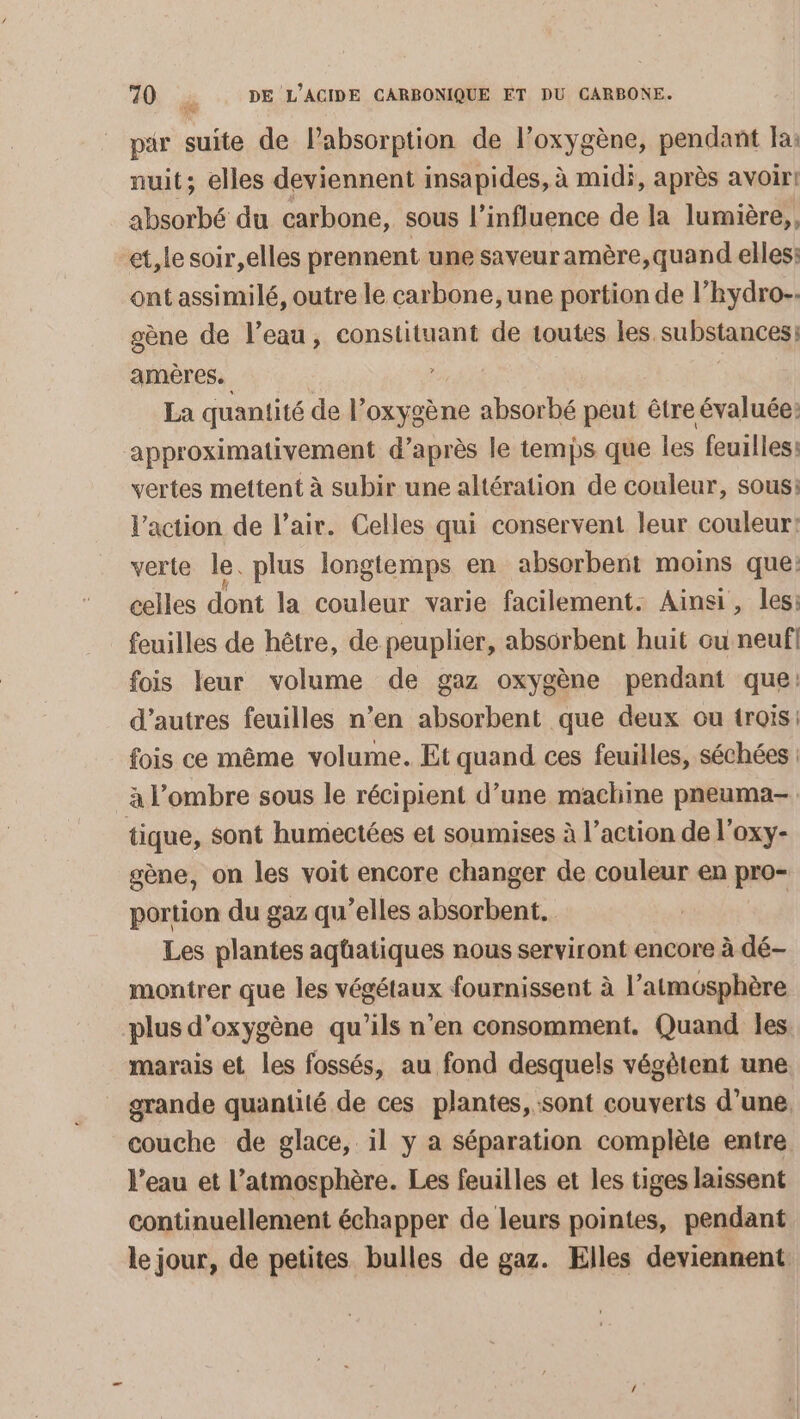 par suite de Pabsorption de l'oxygène, pendant Ia: nuit; elles deviennent insapides, à midi, après avoir! absorbé du carbone, sous l’influence de la lumière, et, le soir,elles prennent une saveuramère,quand elles: ont assimilé, outre le carbone, une portion de l’hydro-. gène de l’eau, constituant de toutes les substances: amères. La quantité de l’oxygène absorbé peut être évaluée: approximativement d’après le temps que les feuilles: vertes mettent à subir une altération de couleur, sous: l’action de l’air. Celles qui conservent leur couleur! verte le. plus longtemps en absorbent moins que: celles dont la couleur varie facilement. Ainsi, les: feuilles de hêtre, de peuplier, absorbent huit ou neuf fois leur volume de gaz oxygène pendant que: d’autres feuilles n’en absorbent que deux ou trois: fois ce même volume. Et quand ces feuilles, séchées | à l'ombre sous le récipient d’une machine pneuma- tique, sont humectées et soumises à l’action de l’oxy- gène, on les voit encore changer de couleur en pro- portion du gaz qu’elles absorbent. Les plantes agüatiques nous serviront encore à dé- montrer que les végétaux fournissent à l'atmosphère plus d'oxygène qu'ils n’en consomment. Quand les marais et les fossés, au fond desquels végètent une grande quantité de ces plantes, sont couverts d’une. couche de glace, il y a Séparation complète entre l’eau et l’atmosphère. Les feuilles et les tiges laissent continuellement échapper de leurs pointes, pendant le jour, de petites bulles de gaz. Elles deviennent