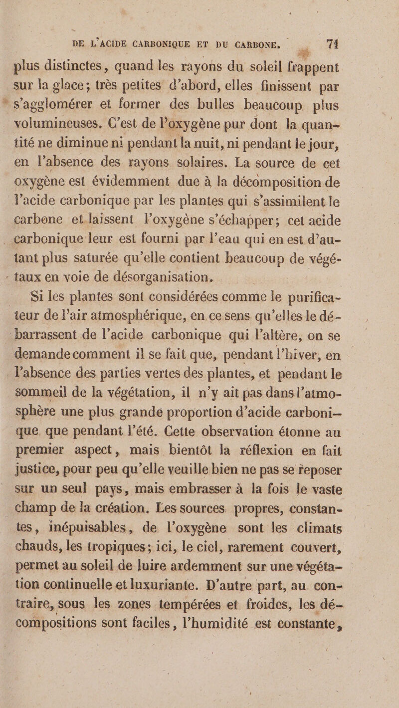 [2 plus distinctes, quand les rayons du soleil frappent sur la glace; très petites d’abord, elles finissent par s’agglomérer et former des bulles beaucoup plus tité ne diminue ni pendant la nuit, ni pendant le jour, en l'absence des rayons solaires. La source de cet oxygène est évidemment due à la décomposition de lacide carbonique par les plantes qui s’assimilent le carbone et.laissent l’oxygène s échapper; cet acide tant plus saturée qu’elle contient beaucoup de végé- Si les plantes sont considérées comme le purifica- demande comment il se fait que, pendant l'hiver, en sommeil de la végétation, il n’y ait pas dans l’atmo- sphère une plus grande proportion d’acide carboni- que. que pendant l'été. Cette observation étonne au premier aspect, mais bientôt la réflexion en fait justice, pour peu qu'elle veuille bien ne pas se Feposer sur un seul pays, mais embrasser à la fois le vaste champ de la création. Les sources propres, constan- ts, inépuisables, de l'oxygène sont les climats chauds, les tropiques; ici, le ciel, rarement couvert, permet au soleil de luire ardemment sur une végéta- traire, sous les zones tempérées et froides, les dé- compositions sont faciles, l’humidité est constante,