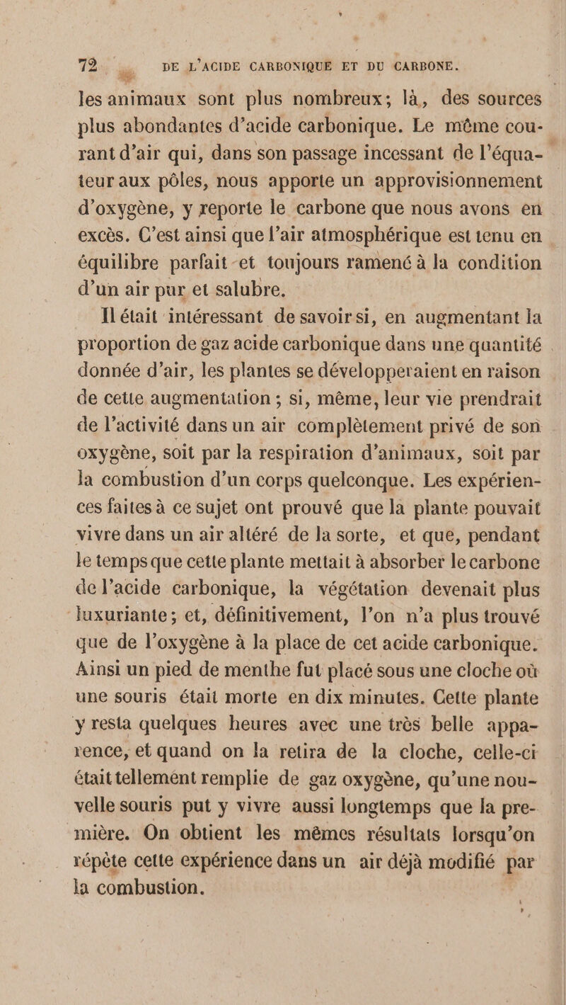 les animaux sont plus nombreux; là, des sources plus abondantes d’acide carbonique. Le même cou- rant d’air qui, dans son passage incessant de l’équa- teur aux pôles, nous apporte un approvisionnement d'oxygène, y reporte le carbone que nous avons en excès. C’est ainsi que l’air atmosphérique est tenu en équilibre parfait-et toujours ramené à la condition d’un air pur et salubre. Il était intéressant de savoir si, en augmentant la proportion de gaz acide carbonique dans une qaantité donnée d’air, les plantes se développeraient en raison de cetie augmentation ; si, même, leur vie prendrait de l’activité dans un air complètement privé de son oxygène, soit par la respiration d'animaux, soit par la combustion d’un corps quelconque. Les expérien- ces faites à ce sujet ont prouvé que la plante pouvait vivre dans un air altéré de la sorte, et que, pendant le temps que cette plante mettait à absorber le carbone de l'acide carbonique, la végétation devenait plus luxuriante; et, définitivement, l’on n’a plus trouvé que de l'oxygène à la place de cet acide carbonique. Ainsi un pied de menthe fut placé sous une cloche où une souris était morte en dix minutes. Cette plante y resta quelques heures avec une très belle appa- rence, et quand on la retira de la cloche, celle-ci était tellement remplie de gaz oxygène, qu’une nou- velle souris put y vivre aussi longtemps que la pre- mière. On obtient les mêmes résultats lorsqu'on répète celte expérience dans un air déjà modifié par la combustion. L! L