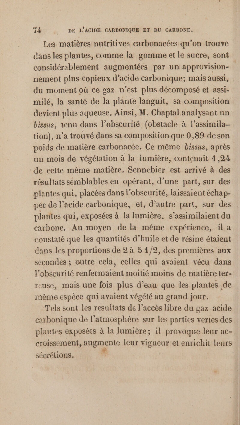 Les matières nutritives carbonacées qu’on trouve dans les plantes, comme la gomme et le sucre, sont considérablement augmentées par un approvision- nement plus copieux d’acide carbonique; mais aussi, du moment où ce gaz n’est plus décomposé et assi- milé, la santé de la plante languit, sa composition devient plus aqueuse. Ainsi, M. Chaptal analysant un bissus, tenu dans l’obscurité (obstacle à l’assimila- tion), n’a trouvé dans sa composition que 0,89 deson poids de matière carbonacée. Ce même bissus, après un mois de végétation à la lumière, contenait 4,24 de cette même matière. Sennebier est arrivé à des résultats semblables en opérant, d’une part, sur des plantes qui, placées dans l'obscurité, laissaient échap- per de l’acide carbonique, et, d’autre part, sur des plantes qui, exposées à la lumière, s’assimilaient du carbone, Au moyen de la même expérience, il a constaté que les quantités d’huile et de résine étaient dans les proportions de 2 à 5 1/2, des premières aux _ secondes ; outre cela, celles qui avaient vécu dans l'obscurité renfermaient moitié moins de matière ter- reuse, mais une fois plus d’eau que les plantes de même espèce qui avaient végété au grand jour. Tels sont les resultats de l’accès libre du gaz acide carbonique de l'atmosphère sur les parties vertes des plantes exposées à la lumière; il provoque leur ac- croissement, augmente leur vigueur et enrichit leurs sécrétions.