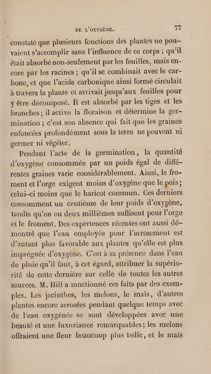 constaté que plusieurs fonctions des plantes ne pou- vaient s’accomplir sans l'influence de ce corps ; qu’il était absorbé non-seulement par les feuilles, mais en- core par les racines ; qu’il se combinait avec le car- bone, et que l’acide carbonique ainsi formé circulait à travers la plante et arrivait jusqu'aux feuilles pour y être décomposé. Il est absorbé par les tiges et les branches; il active la floraison et détermine la ger- mination ; C’est son absence qui fait que les graines enfoncées profondément sous la terre ne peuvent ni germer ni végéter. _ Pendant l'acte de la germination, la quantité d'oxygène consommée par un poids égal de diffé- rentes graines varie considérablement. Ainsi, le fro- ment et l’orge exigent moins d'oxygène que le pois; celui-ci moins que le haricot commun. Ces Her consomment un centième de leur poids d'oxygène, tandis qu’on ou deux millièmes suffisent pour l'orge et le froment. Des expériences récentes ont aussi dé- montré que l’eaa employée pour larrosement est d'autant plus favorable aux plantes qu’elle est plus imprégnée d'oxygène. C’est à sa présence dans l'eau de pluie qu’il faut, à cet égard, attribuer la supério- rité de cette dernière sur celle de toutes les autres sources. M. Hill a sanctionné ces faits par des exem- ples. Les jacinthes, les melons, le maïs, d’autres plantes encore arrosées pendant quelque temps avec - de l’eau oxygénée se sont développées avec une beauté et une luxuriance remarquables; les melons _offraient une fleur beaucoup plus belle, et le maïs