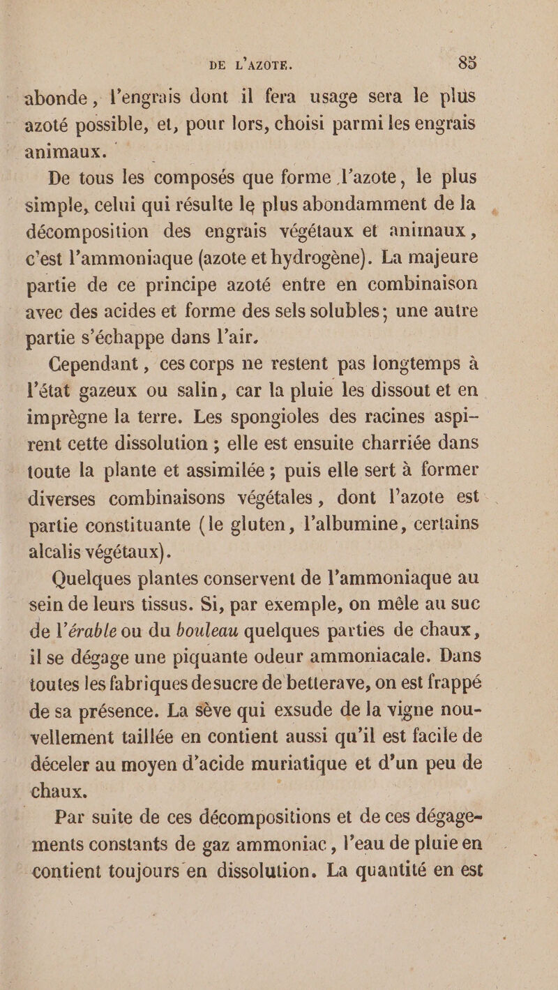 abonde , l’engrais dont il fera usage sera le plus azoté possible, et, pour lors, choisi parmi les engrais animaux. De tous les composés que forme l'azote, le plus simple, celui qui résulte le plus abondamment de la décomposition des engrais végétaux et animaux, c'est l’ammoniaque (azote et hydrogène). La majeure partie de ce principe azoté entre en combinaison avec des acides et forme des sels solubles; une autre partie s'échappe dans l’air. Cependant, ces corps ne restent pas longtemps à l’état gazeux ou salin, car la pluie les dissout et en imprègne la terre. Les spongioles des racines aspi- rent cette dissolution ; elle est ensuite charriée dans toute la plante et assimilée ; puis elle sert à former diverses combinaisons végétales, dont l’azote est partie constituante (le gluten, l’albumine, certains alcalis végétaux). Quelques plantes conservent de l’ammoniaque au sein de leurs tissus. Si, par exemple, on mêle au suc de l’érable ou du bouleau quelques parties de chaux, il se dégage une piquante odeur ammoniacale. Dans ioutes les fabriques desucre de betterave, on est frappé de sa présence. La Sève qui exsude de la vigne nou- vellement taillée en contient aussi qu’il est facile de déceler au moyen d’acide muriatique et d’un peu de chaux. : | __ Par suite de ces décompositions et de ces dégage- ments constants de gaz ammoniac , l’eau de pluie en contient toujours en dissolution. La quantité en est