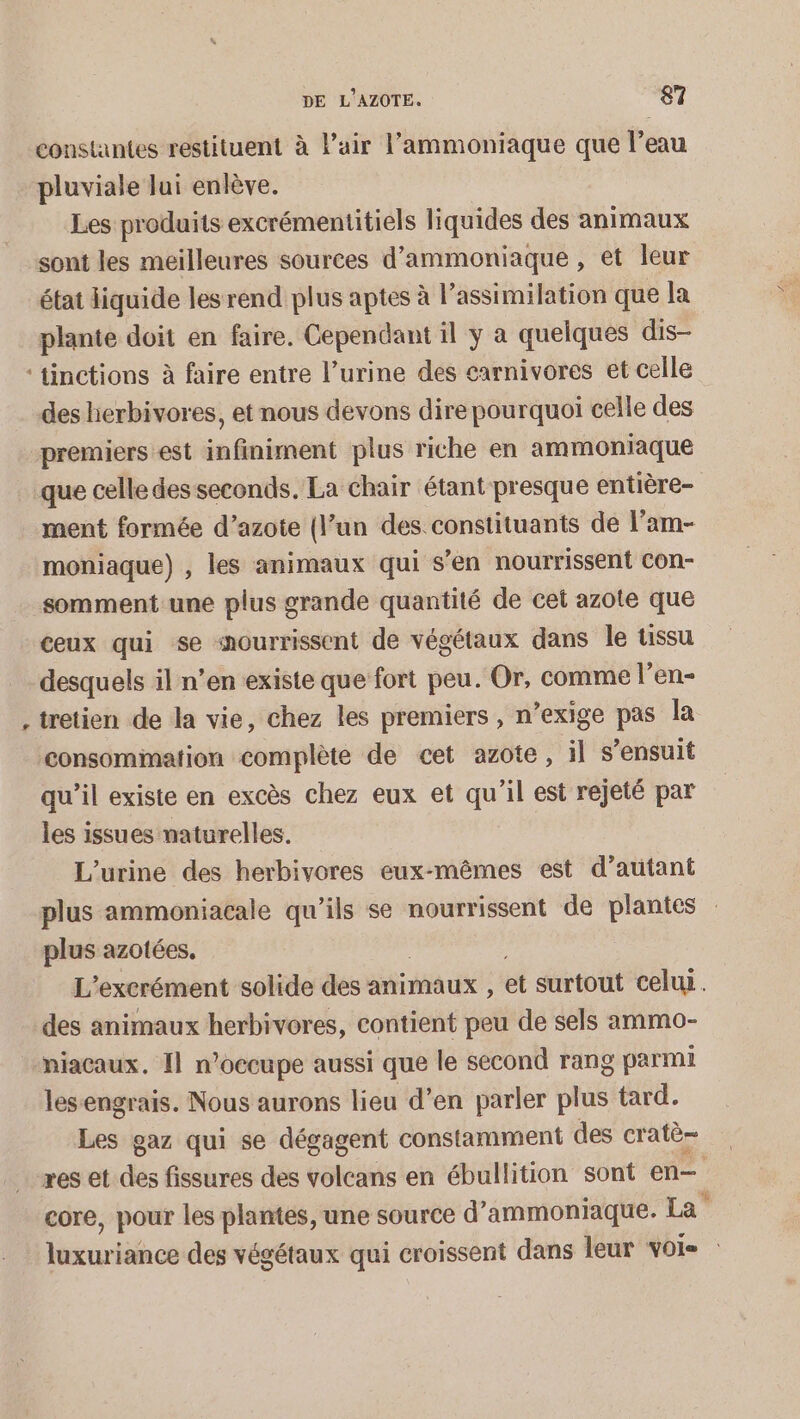 constantes restituent à l'air l’ammoniaque que l’eau pluviale lui enlève. Les produits excrémentitiels liquides des animaux sont les meilleures sources d’ammoniaque , et leur état liquide les rend plus aptes à l'assimilation que la plante doit en faire. Cependant il ÿ a quelques dis- * des herbivores, et nous devons dire pourquoi celle des premiers est infiniment plus riche en ammoniaque que celle des seconds. La chair étant presque entière- ment formée d’azote (l’un des. constituants de l’am- moniaque) , les animaux qui s’en nourrissent Con- somment une plus grande quantité de cet azote que ceux qui se nourrissent de végétaux dans le tissu desquels il n’en existe que fort peu. Or, comme l’en- tretien de la vie, chez les premiers , n’exige pas la qu’il existe en excès chez eux et qu'il est rejeté par les issues naturelles. L’urine des herbivores eux-mêmes est d'autant plus ammoniacale qu'ils se nourrissent de plantes plus azotées. L ’excrément solide des animaux , a surtout celui. des animaux herbivores, contient peu de sels ammo- niacaux. Il n’occupe aussi que le second rang parmi lesengrais. Nous aurons lieu d’en parler ras tard. Les gaz qui se dégagent constamment des cratè- core, pour les plantes, une source d” ammoniaque. La urines des végétaux qui croissent dans leur Voie