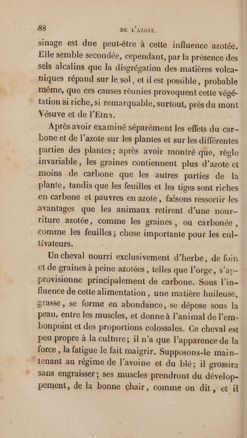 _Ssinage est due peut-être à cette influence azotée, Elle semble secondée, cependant, par Ja présence des sels alcalins que la disgrégation des matières volca- _ niques répand sur le sol, et ilest possible, probable même, que ces causes réunies provoquent cette végé- tation si riche, si remarquable, surtout, près du mont Vésuve et de l’Etna. | Après avoir examiné séparément les effets du car- bone et de l’azote sur les plantes et sur les différentes parties des plantes; après avoir montré que, règle invariable , les graines contiennent plus d’azote et moins de carbone que les autres parties de la plante, tandis que les feuilles et les tiges sont riches 1 en Carbone et pauvres en azote, faésons ressortir les avantages que les animaux rétirent d’une nour- riture azotée, comme les graines , ou carbonée, comme les feuilles ; chose importante pour les cul- tivateurs. Un cheval nourri exclusivement d'herbe, de foin et de graines à peine azotées , telles que l'orge, s’ap- provisionne principalement de carbone. Sous l’in- fluence de cette alimentation, une matière huileuse, grasse, se forme en abondance, se dépose sous la | peau, entre les muscles, et donne à l'animal de l’em- bonpoint et des proportions colossales. Ce cheval est peu propre à la culture; il n’a que l'apparence de la force , la fatigue le fait maigrir. Supposons-le main- | ‘tenant au régime de l’avoine et du blé; il grossira | Sans engraisser; ses muscles prendront du dévelop- pement, de la bonne chair, comme on dit, et il