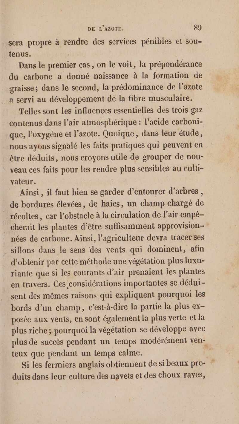 sera propre à rendre des services pénibles et sou- tenus. | Dans le premier cas, on le voit, la prépondérance du carbone a donné naissance à la formation de graisse; dans le second, la prédominance de l’azote a servi au développement de la fibre musculaire. Telles sont les influences essentielles des trois gaz contenus dans l’air atmosphérique : l’acide carboni- que, l'oxygène et l’azote. Quoique, dans leur étude, nous ayons signalé les faits pratiques qui peuvent en être déduits, nous croyons utile de grouper de nou- veau ces faits pour les rendre plus sensibles au culti- vateur. Ainsi , il faut bien se garder d’entourer d’arbres, de bordures élevées, de haies, un champ chargé de récoltes, car l'obstacle à la circulation de l'air empê- _ cherait les plantes d’être suffisamment approvision— nées de carbone. Ainsi, l’agriculteur devra tracer ses _ sillons dans le sens des vents qui dominent, afin d'obtenir par cette méthode une végétation plus luxu- riante que si les courants d’air prenaient les plantes en travers. Ces considérations importantes se dédui- sent des mêmes raisons qui expliquent pourquoi les bords d’un champ, c’est-à-dire la partie la plus ex- posée aux vents, en sont également la plus verte et la plus riche; pourquoi la végétation se développe avec plus de succès pendant un temps modérément ven- teux que pendant un temps calme. À Si les fermiers anglais obtiennent de si beaux pro- duits dans leur culture des navets et des choux raves,