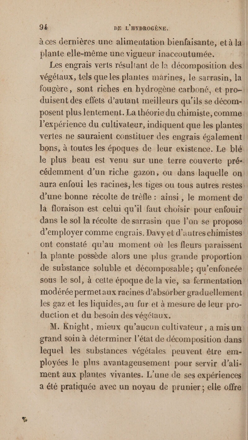 Fa à ces dernières une alimentation bienfaisante, et à la: plante elle-même une vigueur inaccoutumée. Les engrais verts résultant de la décomposition des végétaux, tels que les plantes marines, le sarrasin, la. fougère, sont riches en hydrogène carboné, et pro- duisent des effets d’autant meilleurs qu’ils se décom-: posent plus lentement. La théorie du chimiste, comme l'expérience du cultivateur, indiquent que les plantes: vertes ne sauraient constituer des engrais également: bons, à toutes les époques de leur existence. Le blé le plus beau est venu sur une terre couverte pré- cédemment d’un riche gazon, ou dans laquelle on aura enfoui les racines, les tiges ou tous autres restes’ d’une bonne récolte de trèfle : ainsi, le moment de la floraison est celui qu’il faut choisir pour enfouir dans le sol la récolte de sarrasin que l’on se propose: d'employer comme engrais. Davy et d’autres chimistes ont constaté qu’au moment où les fleurs paraissent la plante possède alors une plus grande proportion de substance soluble et décomposable; qu’enfoncée sous le sol, à cette époque de la vie, sa fermentation! modérée permetaux racines d’absorber graduellement. les gaz et les liquides, au fur et à mesure de leur pro- duction et du besoin des végétaux. M. Knight, mieux qu'aucun cultivateur , a mis un: grand soin à déterminer l’état de décomposition dans! lequel les substances végétales peuvent être em- | ployées le plus avantageusement pour servir d’ali- ment aux plantes vivantes. L’une de ses expériences! a été pratiquée avec un noyau de prunier ; elle offreb.