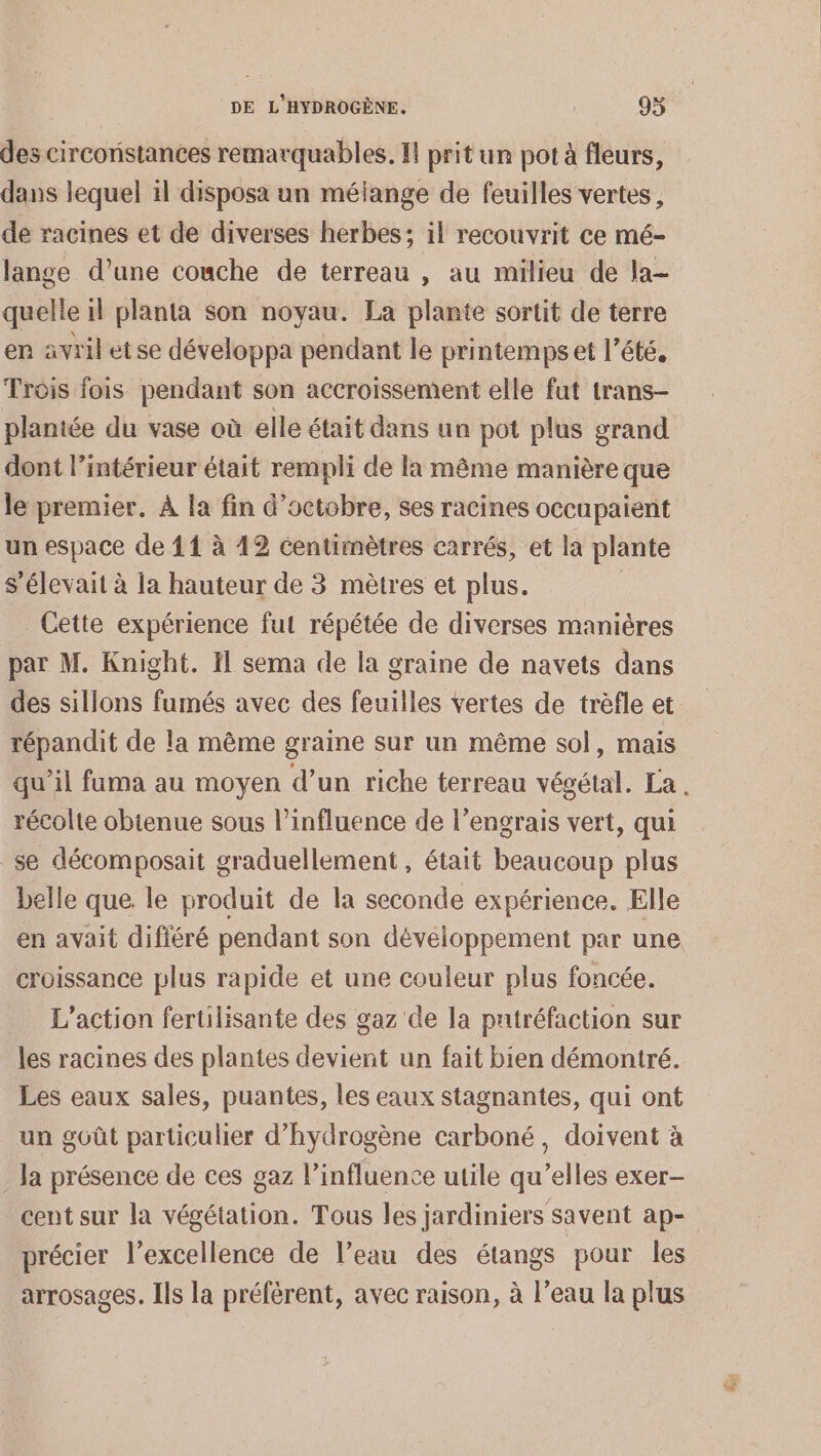 des circoristances remarquables. I! prit un pot à fleurs, dans lequel il disposa un mélange de feuilles vertes, de racines et de diverses herbes: il recouvrit ce mé- lange d’une couche de terreau , au milieu de la- quelle il planta son noyau. La plante sortit de terre en avril etse développa pendant le printemps et l'été. Trois fois pendant son accroissement elle fut trans- plantée du vase où elle était dans un pot plus grand dont l’intérieur était rempli de la même manière que le premier. À la fin d'octobre, ses racines occupaient un espace de 11 à 12 centimètres carrés, et la plante s'élevait à la hauteur de 3 mètres et plus. | Cette expérience fut répétée de diverses manières par M. Knight. Il sema de la graine de navets dans des sillons fumés avec des feuilles vertes de trèfle et répandit de la même graine sur un même sol, mais récolte obienue sous l’influence de l’engrais vert, qui se décomposait graduellement, était beaucoup plus belle que. le produit de la seconde expérience. Elle en avait difiéré pendant son dévéloppement par une croissance plus rapide et une couleur plus foncée. L'action fertilisante des gaz de la putréfaction sur les racines des plantes devient un fait bien démontré. Les eaux sales, puantes, les eaux stagnantes, qui ont un goût particulier d'hydrogène carboné, doivent à _ Ja présence de ces gaz l’influence utile qu’elles exer- cent sur la végétation. Tous les jardiniers savent ap- précier l’excellence de l’eau des étangs pour les arrosages. Ils la préfèrent, avec raison, à l’eau la plus Le