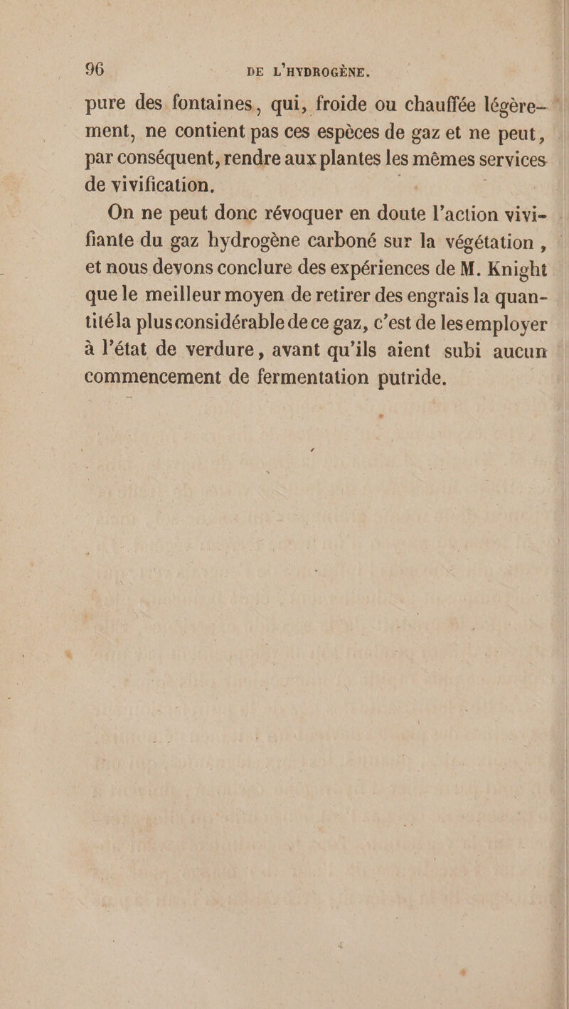 pure des fontaines, qui, froide ou chauffée légère ment, ne Contient pas ces espèces de gaz et ne peut, par conséquent rendre aux plantes les mêmes services de vivification, On ne peut donc révoquer en done l'action vivi- . fiante du gaz hydrogène carboné sur la végétation , et nous devons conclure des expériences de M. Knight que le meilleur moyen de retirer des engrais la quan- titéla plus considérable de ce gaz, c’est de lesemployer à l’état de verdure, avant qu'ils aient subi aucun commencement de fermentation putride.