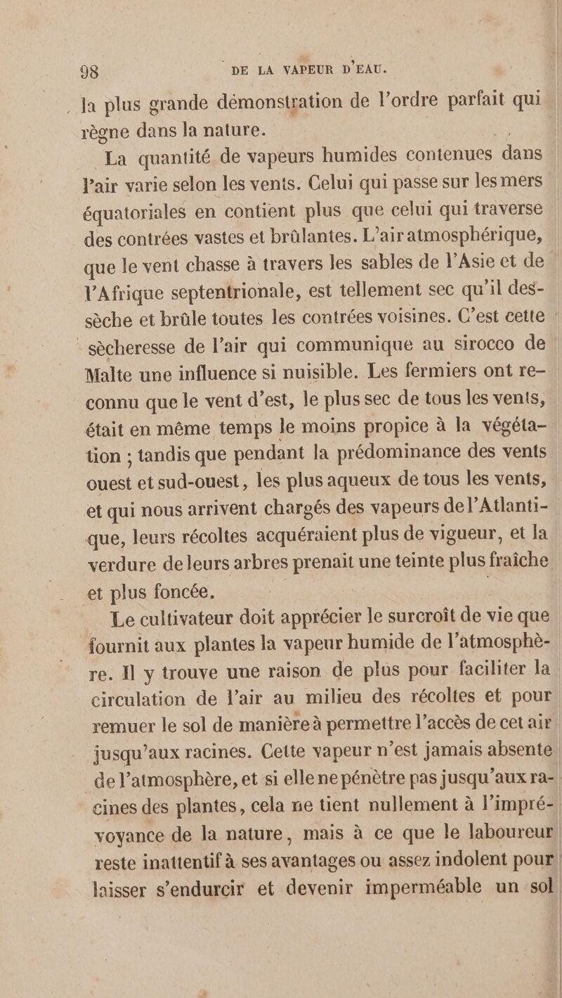 . Ja plus grande démonstration de l’ordre parfait qui règne dans la nature. | La quantité de vapeurs humides contenues dans Pair varie selon les vents. Celui qui passe sur les mers équatoriales en contient plus que celui qui traverse des contrées vastes et brülantes. L'air atmosphérique, que le vent chasse à travers les sables de l'Asie et de l'Afrique septentrionale, est tellement sec qu'il des- sèche et brûle toutes les contrées voisines. C’est cette : _sècheresse de l’air qui communique au sirocco de Malte une influence si nuisible. Les fermiers ont re- connu que le vent d’est, le plus sec de tous les vents, était en même temps le moins propice à la végéta- tion ; tandis que pendant la prédominance des vents ie et sud-ouest, les plus aqueux de tous les vents, et qui nous arrivent chargés des vapeurs de l’Atlanti- que, leurs récoltes acquéraient plus de vigueur, et Ja verdure de leurs arbres prenait une teinte plus fiches Le cultivateur doit apprécier le surcroît de vie que fournit aux plantes la vapeur humide de l’atmosphè- re. 11 y trouve uue raison de plus pour faciliter la circulation de l'air au milieu des récoltes et pour remuer le sol de manière à permettre l’accès de cet air. jusqu'aux racines. Cette vapeur n’est jamais absente. de l'atmosphère, et si ellene pénètre pas jusqu'aux ra-| eines des plantes, cela ne tient nullement à l’impré- voyance de la nature, mais à ce que le laboureur, reste inattentif à ses ue ou assez indolent pour | laisser s’endurcir et devenir imperméable un sol