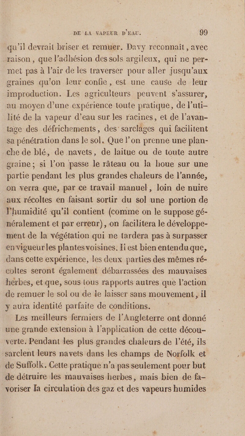 qu’il devrait briser et remuer. Davy reconnaît, avec raison, que l’adhésion des sols argileux, qui ne per- met pas à l'air de les traverser pour aller jusqu'aux graines qu’on leur confie, est une cause de leur improduction. Les agriculteurs peuvent s'assurer, au moyen d’une expérience toute pratique, de l’uti- lité de la vapeur d’eau sur les racines, et de l’avan- tage des défrichements, des sarelages qui facilitent sa pénétration dans le sol, Que l’on prenne une plan- che de blé, de navets, de laïtue ou de toute autre graine; si l’on passe le râteau ou Ïa houe sur une partie pendant les plus grandes chaleurs de l’année, on verra que, par ce travail manuel, loin de nuire aux récoltes en faisant sortir du sol une portion de Phumidité qu’il contient (comme on le suppose gé- mnéralement et par erreur), on facilitera le développe- ment de la végétation qui ne tardera pas à surpasser envigueur les plantes voisines. Ji est bien entendu que, dans cette expérience, les deux parties des mêmes ré- coltes seront également débarrassées des mauvaises herbes, et que, sous lous rapports autres que laction de remuer le sol ou de ie laisser sans mouvement, il y aura identité parfaite de conditions. Les meilleurs fermiers de l'Angleterre ont donné une grande extension à l'application de cette décou- verte. Pendant les plus grandes chaleurs de l’été, ils sarcient leurs navets dans les champs de Norfolk et de Suffolk. Cette pratique n’a pas seulement pour but de détruire les mauvaises herbes, mais bien de fa- voriser la circulation des gaz et des vapeurs humides