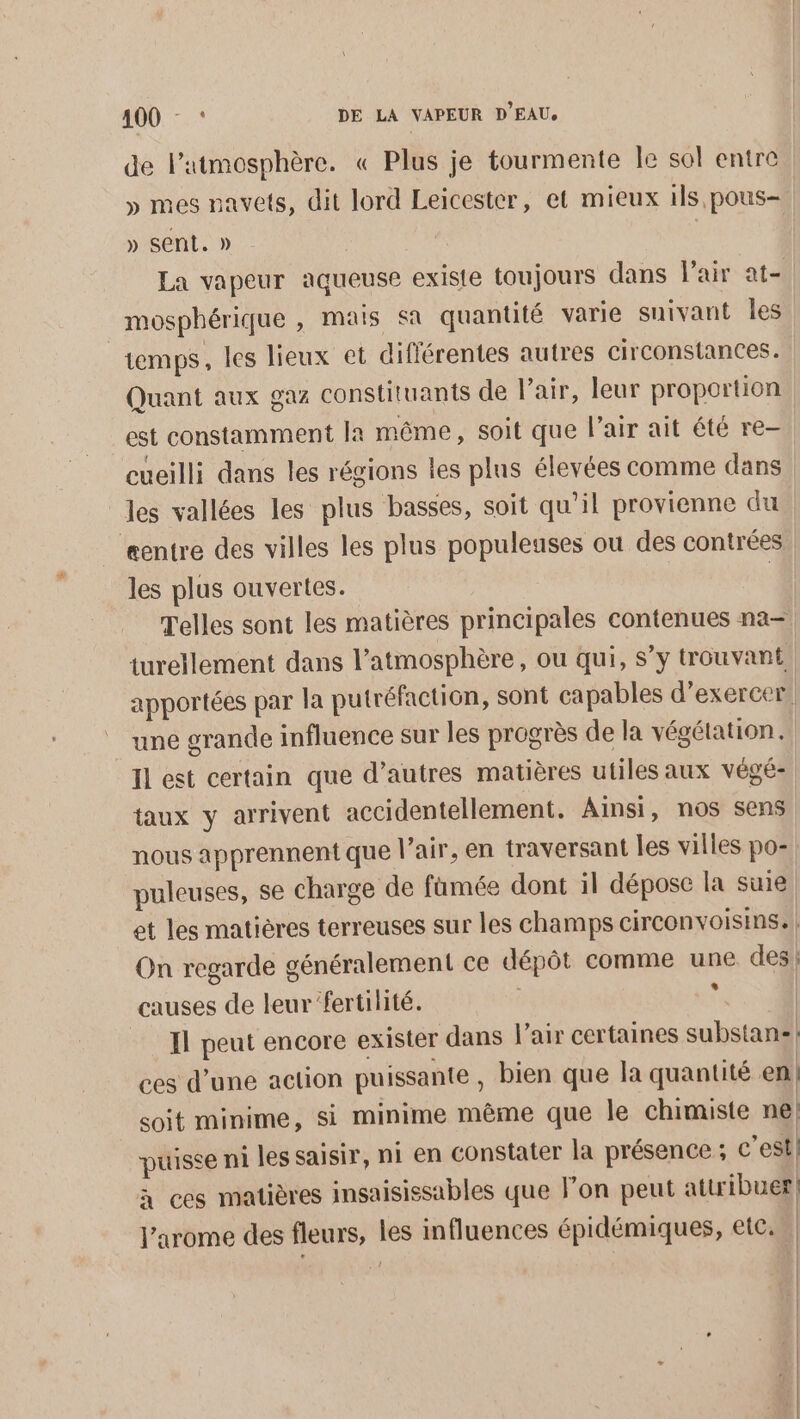 400 - : DE LA VAPEUR D'EAU, de l'atmosphère. « Plus je tourmente le sol entre » mes navets, dit lord Leicester, et mieux ils pous- » sent. » La vapeur aqueuse existe toujours dans l'air at- mosphérique , mais sa quantité varie suivant les temps, les lieux et diflérentes autres circonstances. Quant aux gaz constituants de l'air, leur proportion est constamment fa même, soit que l'air ait été re- cueilli dans les régions les plus élevées comme dans les vallées les plus basses, soit qu’il provienne du entre des villes les plus populeuses ou des contrées les plus ouvertes. | Telles sont les matières principales contenues na- turellement dans l’atmosphère, ou qui, s’y trouvant apportées par la putréfaction, sont capables d’exercer! une grande influence sur les progrès de la végétation. Il est certain que d’autres matières utiles aux végé- taux y arrivent accidentellement. Ainsi, nos co nous apprennent que l’air, en traversant les villes po- | puleuses, se charge de famée dont il dépose la suie. et les matières terreuses sur les champs circonvoisins. | On regarde généralement ce dépôt comme un des! causes de leur fertilité. | Il peut encore exister dans air certaines substan-! ces d’une action puissante , bien que la quantité en! soit minime, si minime même que le chimiste ne puisse ni les saisir, ni en constater la présence ; c’est} à ces matières insaisissables que lon peut attribuer l’arome des fleurs, les influences épidémiques, etc. | | | (K |