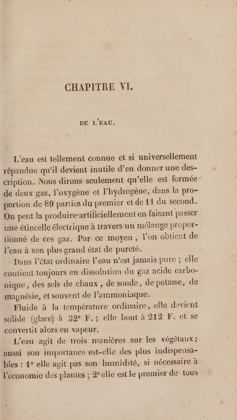 DE L'EAU, . L'eau est tellement connue et si universellement répandue qu'il devient inutile d'en donner une des- cription. Nous dirons seulement qu elle est formée de eux gaz, l’oxygène et l'hydrogène, dans la pro- portion de 89 parties du premier et de 41 du second. On peut la produire: artificiellement en faisant passer une étincelle électrique à travers un mélange propor- tionné de ces gaz. Par ce moyen, l'on obtient de eu à son us grand état de pureté. | : Dans l’état ordinaire l'eau n’est jamais pure ; elle contient toujours en dissolution du gaz acide carbo- nique, des sels de chaux , de soude, de potasse, de magnésie, et souvent de l ammoniaque. Fluide à la température ordinaire, elle devient solide (glace) à 32 F.; elle bout à 212 F. et se convertit alors en vapeur. L'eau agit de trois manières sur les végétaux ; aussi son importance est-elle des plus indispensa- bies : 4° elle agit pas son hunidité, si nécessaire à l'économie des plantes ; elle est le premier de tous