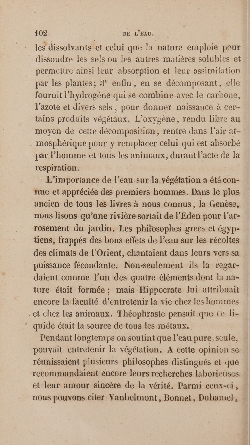 les dissolvanis et celui que }x nature emploie pour permeltre ainsi leur absorption et leur assimilation par les plantes; 3° enfin, en se décomposant, elle fournit l'hydrogène qui se combine avec le carbone, l'azote et divers sels, pour donner naissance à cer- tains produits végétaux. L’oxygène, rendu libre au mosphérique pour y remplacer celui qui est absorbé par l’homme et tous les animaux, durant l’acte de la respiration. : L'importance de l’éau sur la végétation a été con- hue et appréciée des premiers hommes. Dans le plus ancien de tous les livres à nous connus, la Genèse, nous lisons qu’une rivière sortait de l’Eden pour l’ar- rosement du jardin, Les philosophes grecs et égyp- üens, frappés des bons effets de l’eau sur les récoltes des climats de l'Orient, chantaient dans leurs vers sa puissance fécondante. Non-seulement ils la regar- daient comme l’un des quatre éléments dont la na- ture était formée; mais Hippocrate lui attribuait et chez les animaux. Théophraste pensait que ce li- quide était la source de tous les métaux. Pendant longtemps on soutint que l’eau pure, seule, pouvait entretenir la végétation. A cette opinion se réunissaient plusieurs philosophes distingués et que et leur amour sincère de la vérité. Parmi ceux-ci,