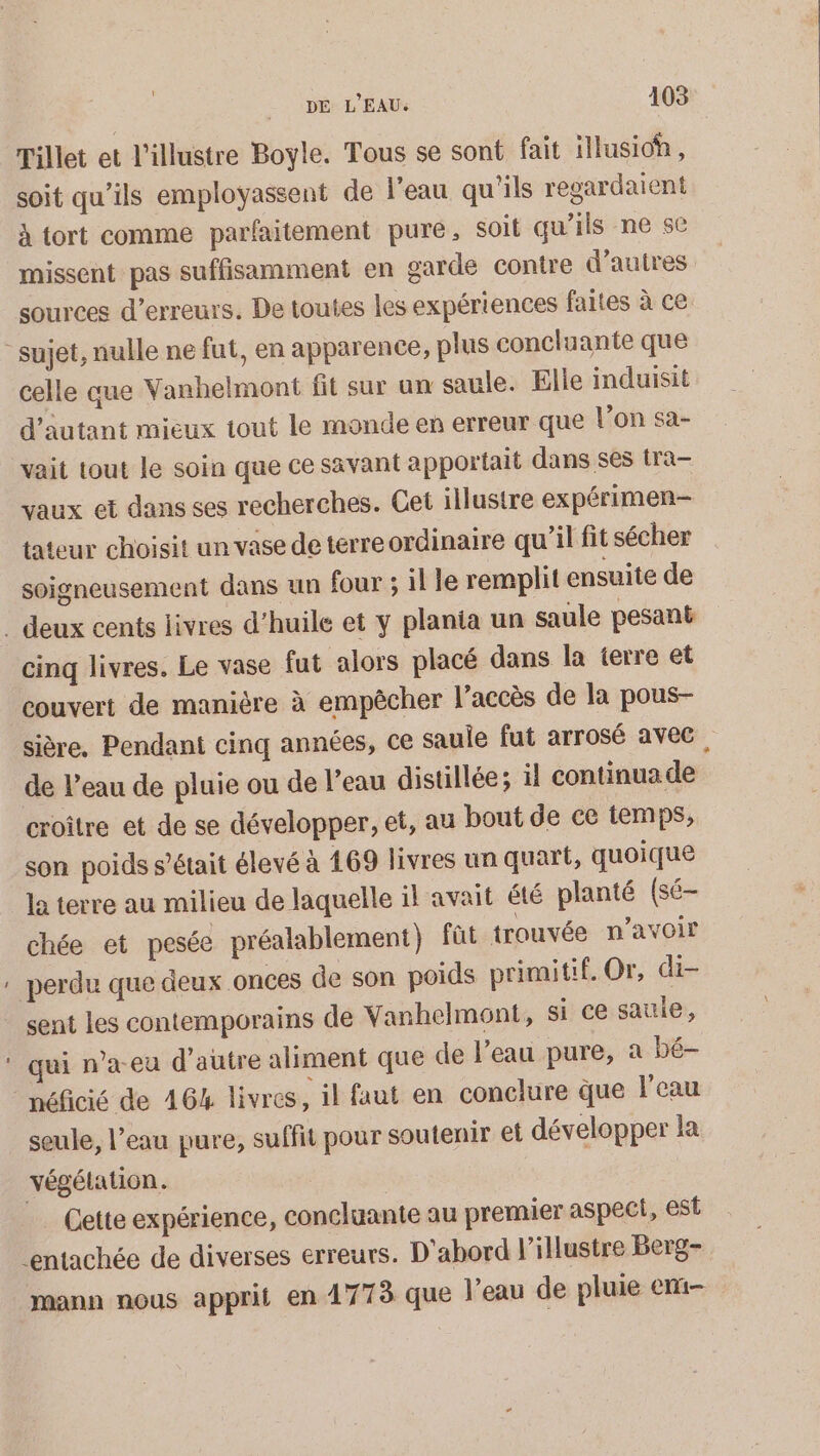 Pillet et l'illustre Boyle. Tous se sont fait illusioh, soit qu'ils employassent de l'eau qu'ils regardaient à tort comme parfaitement pure, soit qu’ils ne se missent pas suffisamment en garde contre d’autres sources d'erreurs. De toutes les expériences faites à ce celle que Vanhelmont fit sur un saule. Elle induisit d'autant mieux tout le monde en erreur que l’on sa- vait tout le soin que ce savant apportait dans ses ira- vaux et dans ses recherches. Cet illustre expérimen- tateur choisit un vase de terre ordinaire qu’il fit sécher soigneusement dans un four ; il le remplit ensuite de cinq livres. Le vase fut alors placé dans la terre et couvert de manière à empêcher l’accès de la pous- sière. Pendant cinq années, ce saule fut arrosé avec, de l’eau de pluie ou de l’eau distillée; il continua de croître et de se développer, et, au bout de ce temps, son poids s'était élevé à 169 livres un quart, quoique la terre au milieu de laquelle il avait été planté (sé— chée et pesée préalablement) fût trouvée n'avoir perdu que deux onces de son poids primitif. Or, di- sent les contemporains de Yanhelmont, si ce sautie, qui n’a-eu d'autre aliment que de l’eau pure, a bé- néficié de 464 livres, il faut en conclure que l'eau seule, l’eau pure, suffit pour soutenir et développer la végétation. | … Cette expérience, conclaante au premier aspect, est entachée de diverses erreurs. D'abord l’illustre Berg- mann nous apprit en 17738 que l'eau de pluie em-