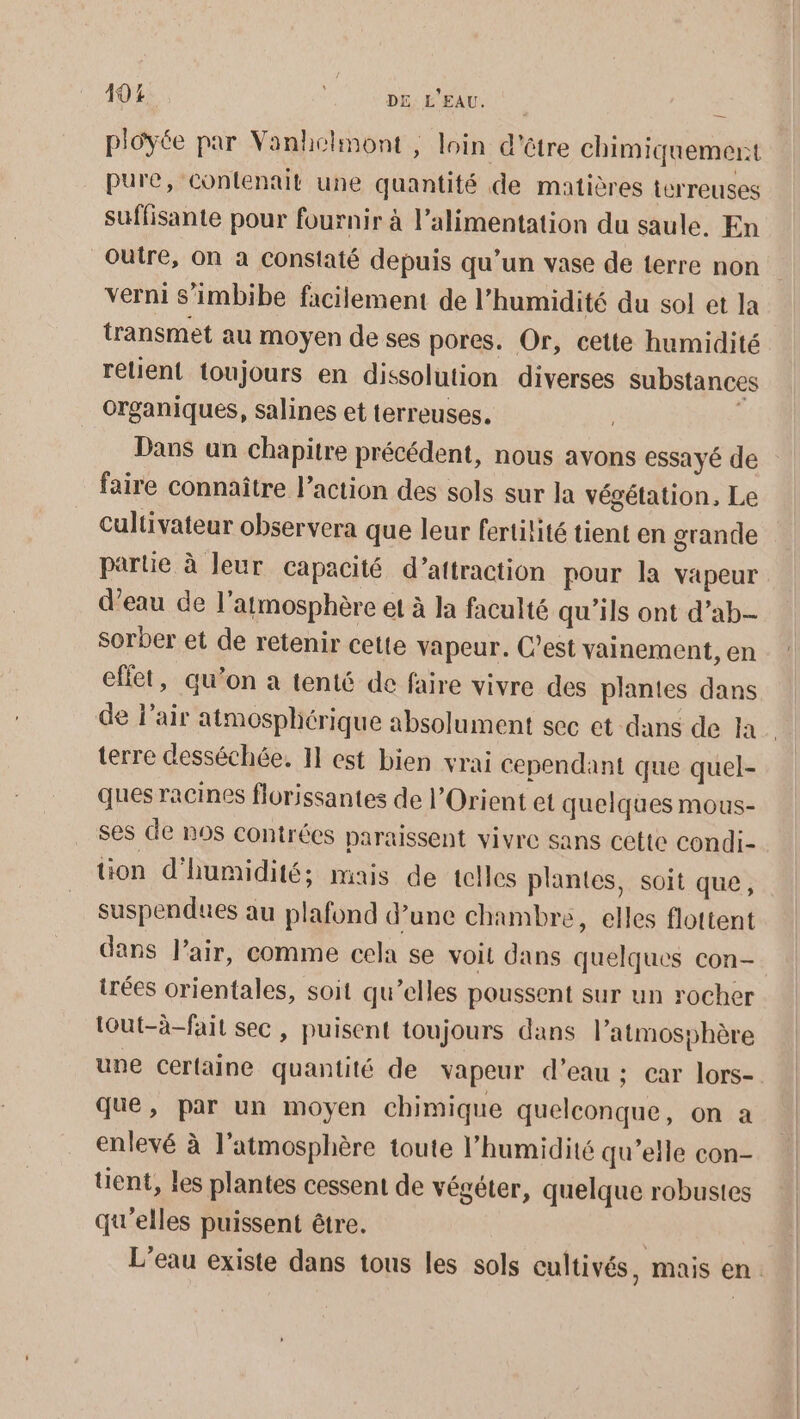 ployée par Vanhelmont , loin d'être chimiquemert pure, contenait une quantité de matières terreuses suffisante pour fournir à l’alimentation du saule. En Outre, On à constaté depuis qu’un vase de terre non verni s’imbibe facilement de l'humidité du sol et la transmet au moyen de ses pores. Or, cette humidité relient toujours en dissolution diverses substance organiques, salines et terreuses. | ; Dans un chapitre précédent, nous avons essayé de faire connaître l’action des sols sur la végétation, Le cultivateur observera que leur fertilité tient en grande parte à leur capacité d’attraction pour la vapeur d’eau de l'atmosphère et à la faculté qu’ils ont d’ab- sorber et de retenir cette vapeur. C’est vainement, en effet, qu’on a tenté de faire vivre des plantes dans de l'air atmosphérique absolument sec ct dans de la terre desséchée. 11 est bien vrai cependant que quel- ques racines florissantes de l'Orient et quelques mous- ses de nos contrées paraissent vivre sans cette condi- tion d'humidité; mais de telles plantes, soit que, suspendues au plafond d’une chambre, elles flottent dans l'air, comme cela se voit dans quelques con- irées orientales, soit qu’elles poussent sur un rocher tout-à-fait sec, puisent toujours dans l'atmosphère une certaine quantité de vapeur d’eau ; car lors- que, par un moyen chimique quelconque, on a enlevé à l'atmosphère toute l'humidité qu’elle con- tent, les plantes cessent de végéter, quelque robustes qu'elles puissent être. L'eau existe dans tous les sols cultivés, mais en.