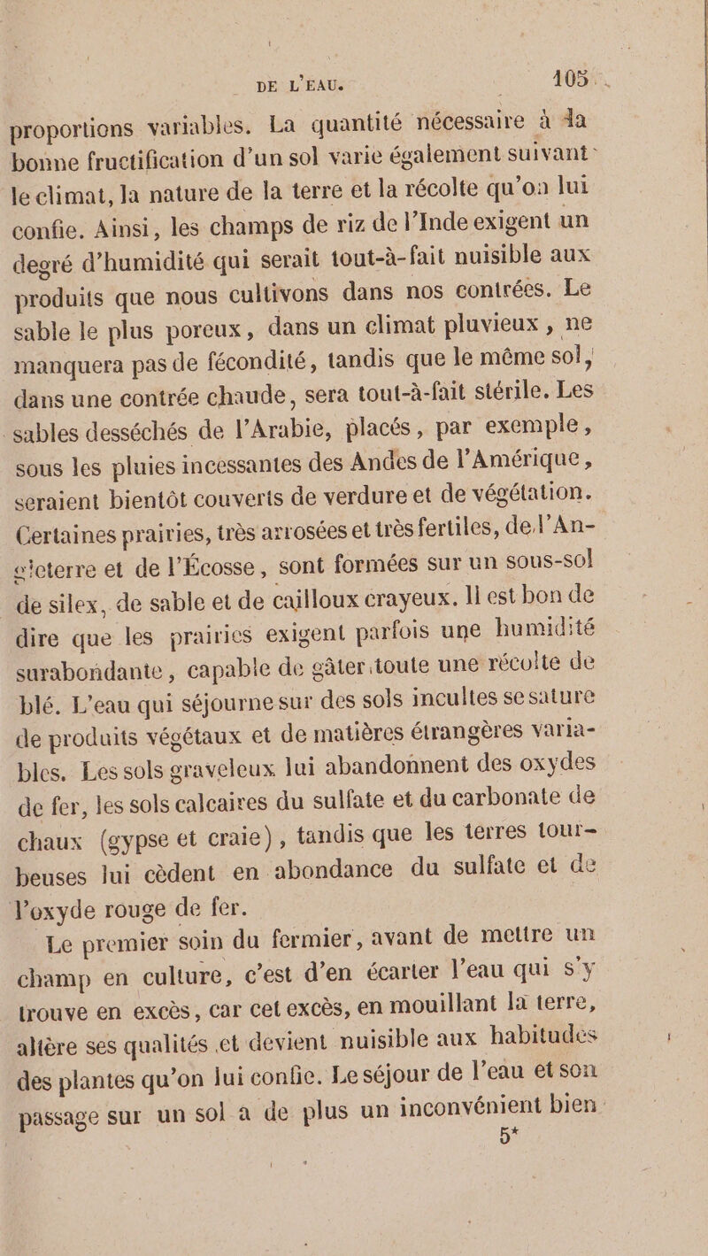 { DE L'EAU. 405 . proportions variables, La quantité nécessaire à da bonne fructification d’un sol varie également suivant: le climat, Ja nature de la terre et la récolte qu’on lui confie. Ainsi, les champs de riz de l’Inde exigent un degré d'humidité qui serait tout-à- fait nuisible aux produits que nous cultivons dans nos contrées. Le sable le plus poreux, dans un climat pluvieux , ne manquera pas de fécondité, tandis que le même sol ; dans une contrée chaude, sera tout-à-fait stérile. Les sables desséchés de l'Arabie, placés, par exemple, sous les pluies incessantes des Andes de l'Amérique, seraient bientôt couverts de verdure et de végétation. Certaines prairies, très arrosées et très fertiles, de l’An- sicterre et de l'Écosse, sont formées sur un sous-s0! de silex, de sable et de cailloux crayeux. li est bon de dire que les prairies exigent parfois une humidité surabondante , capable de gâter toute une récolte de blé. L'eau qui séjournesur des sols incultes sesature de produits végétaux et de matières étrangères varia- bles. Les sols graveleux lui abandonnent des oxydes de fer, les sols calcaires du sulfate et du carbonate de chaux (gypse et craie), tandis que les terres 1our- beuses lui cèdent en abondance du sulfate et de oxyde rouge de fer. Le premier soin du fermier, avant de mettre un champ en culture, c’est d’en écarter l’eau qui S'y lrouve en excès, car cet excès, en mouillant là terre, ahtère ses qualités et devient nuisible aux habitudes des plantes qu’on lui confie. Le séjour de l’eau etson passage sur un sol à de plus un inconvénient bien 5*