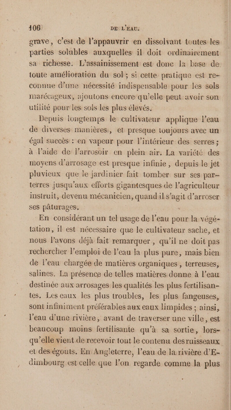 grave, c’est de l’appauvrir en dissolvant toutes les parties solubles auxquelles il doit ordinairement sa richesse. L’assainissement est donc 1x base de toute amélioration du sol; si cette pratique est re- connue d’une nécessité indispensable pour les sols marécageux, ajoutons encore qu'elle peut avoir son utilité pour les sois les plus élevés. Depuis longtemps le cultivateur applique leau de diverses manières, et presque toujours avec un égal succès : en vapeur pour lintérieur des serres ; à l’aide de l’arroscir en plein air. La variété Fe moyens d'arrosage est presque infinie , depuis le jét pluvieux que le jardinier fait tomber sur ses par- terres jusqu'aux efforts gigantesques de l’agriculteur … instruit, devenu ES d’arroser : ses pâturages. En considérant un tel usage de l’eau pour la végé- tation, il est nécessaire que le cultivateur sache, et nous lavons déjà fait remarquer , qu’il re doit pas rechercher l’emploi de l’eau Ia plus pure, mais bien de l’eau chargée de matières organiques , terreuses, salines, La présence de telles matières donne à l’eau destinée aux arrosages les qualités les plus fertilisan- tes. Les eaux les plus troubles, les plus fangeuses, sont infiniment préférables aux eaux limpides ; ainsi, l'eau d’une rivière, avant de traverser une ville, est beaucoup moins fertilisante qu’à sa sortie, lors- : qu’elle vient de recevoir tout le contenu desruisseaux et des égouts. En Angleterre, l’eau de la rivière d'E- dimbourg est celle que Pon regarde comme la plus