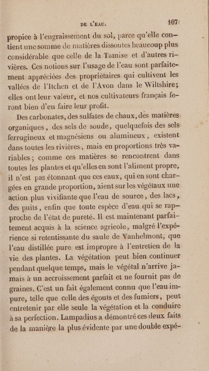 DE L'EAU. 407: propice à l’engraissement du sol, parce qu’elle con- tient une somme de matières dissoutes beaucoup plus considérable que celle de la Tamise et d’autres ri- vières. Ces notions sur l'usage de l’eau sont parfaite- ment appréciées des propriétaires qui cultivent les © vallées de l’Itchen et de l’Avon dans le Wilishire; elles ont leur valeur, et nos cultivateurs français Îe- ront bien d’en faire leur profit. | Des carbonates, des sulfates de chaux, des matières: organiques , des sels de soude, quelquefois des sels ferrugineux et magnésiens ou alumineux , existent dans toutes les rivières, mais en proportions très va- riables ; comme ces matières se rencontrent dans toutes les plantes et qu’elles en sont l'aliment propre, il n’est pas étonnant que ces eaux, qui en sont char- gées en grande proportion, aient sur les vésélaux une action plus vivifiante que l'eau de source, des lacs , des puits, enfin que toute espèce d’eau qui se rap proche de l’état de pureté. Il est maintenant parfai- tement acquis à la science agricole, malgré l’expé- rience si retentissante du saule de Vanhelmont, que _ l’eau distillée pure est impropre à l'entretien de la vie des plantes. La végétation peut bien continuer _ pendant quelque temps, mais le végétal n’arrive ja- mais x un accroissement parfait et ne fournit pas de graines. C’est un fait également connu que l’eau im- pure, telle que celle des égouts et des fumiers, peut entretenir par elle seule la végétation et la conduire à sa perfection. Lampadius a démontré ces deux faits de la manière la plus évidente par une double expé-