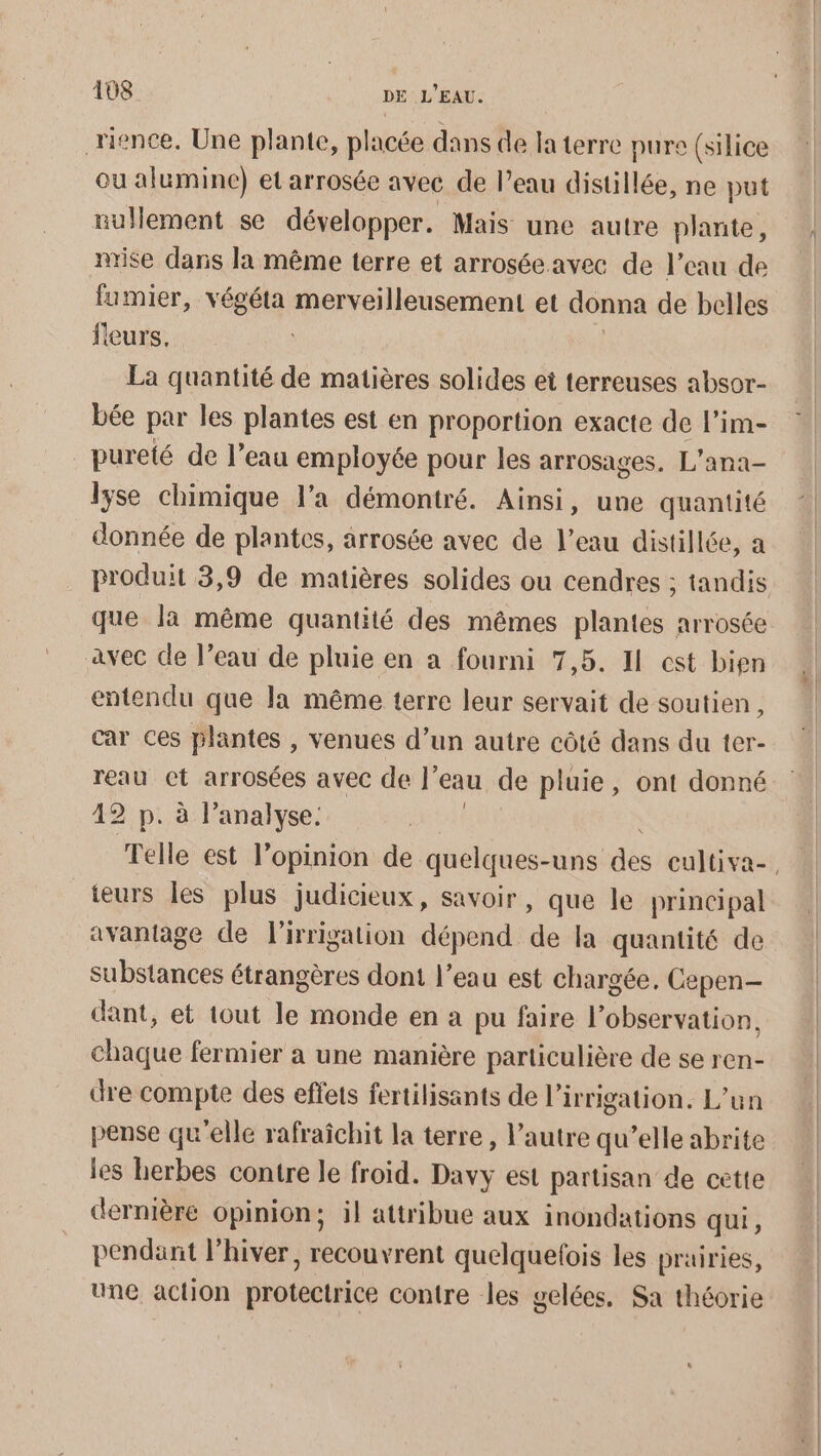 rience, Une plante, placée dans de la terre pure (silice ou alumine) et arrosée avec de l’eau distillée, ne put nullement se développer. Mais une autre plante, mise daris la même terre et arrosée avec de l’eau de fumier, végéta merveilleusement et donna de belles fleurs, La quantité de matières solides et terreuses absor- bée par les plantes est en proportion exacte de l’im- pureté de l’eau employée pour les arrosages. L’ana- lyse chimique l’a démontré. Ainsi, une quantité donnée de plantes, arrosée avec de l’eau distillée, a que la même quantité des mêmes plantes arrosée avec de l’eau de pluie en a fourni 7,5. I cst bien entendu que la même terre leur servait de soutien, car ces plantes , venues d’un autre côté dans du ter- reau ct arrosées avec de ’ eau de pluie, ont donné 42 p. à l'analyse. teurs les plus judicieux, savoir, que le principal avantage de l'irrigation dépend de la quantité de substances étrangères dont l’eau est chargée, Cepen- dant, et tout le monde en a pu faire l'observation, chaque fermier a une manière particulière de se ren- dre compte des effets fertilisants de l'irrigation. L’un pense qu’elle rafraïchit la terre, l’autre qu’elle abrite les herbes contre le froid. Davy est partisan de cette dernière opinion; il attribue aux inondations qui, pendant l’hiver, recouvrent quelquefois les prairies, une action protectrice contre les gelées, Sa théorie