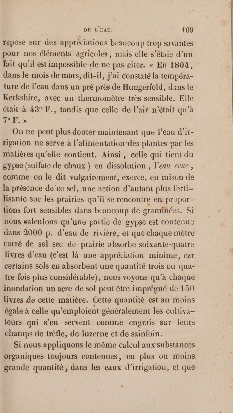 repose sur des appréciations beaucou p trop savantes pour nos éléments agricoles, mais elle s’éttie d’un fait qu’il est impossible de ne pas citer. « En 1804, dans le mois de mars, dit-il, j’ai constaté la tempéra- ture de l’eau dans un pré près de Hungerfold, dans le Kerkshire, avec un thermomètre très sensible. Elle était à 43° F., tandis que celle de l’air n’était qu’à ARS On ne peut plus douter maintenant que l’eau d’ir- rigation ne serve à l’alimentation'des plantes par les matières qu’elle contient. Ainsi, celle qui tient du gypse (sulfate de chaux) en dissolution , l’eau crue, comme on le dit vulgairement, exerce, en raison de la présence de ce sel, une action d’autant plus ferti- lisante sur les prairies qu’il se rencontre en propor- üons fort sensibles dans beaucoup de graminées. Si nous ealculons qu'une partie de gypse est contenue dans 2000 p. d’eau de rivière, et que chaque mètre carré de sol sec de prairie absorbe soixante-quatre livres d’eau (c’est là une appréciation minime, car certains sols en absorbent une quantité trois ou qua- tre fois plus considérable), nous voyons qu’à chaqüe inondation un acre de sol peut être imprégné de 150 Jivres de cette matière. Cette quantité est au moins égale à celle qu ’emploient g généralement les cultiva- teurs qui s’en servent comme engrais sur leurs champs de trèfle, de luzerne et de sainfoin. Si nous appliquons ie même calcul aux substances organiques toujours contenues à en plus ou moins grande quantité , dans les eaux d'irrigation, ct que