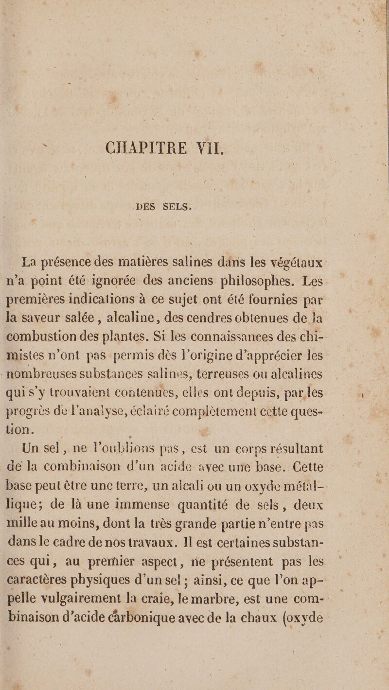 à CHAPITRE Vil. DES SELS. La présence des matières salines dans les végétaux n’a point été ignorée des anciens philosophes. Les premières indications à ce sujet ont été fournies par la saveur salée , alcaline, des cendres obtenues de ja combustion des plantes. Si les connaissances des chi- mistes n’ont pas permis dès l’origine d'apprécier les nombreuses substances salines, terreuses ou alcalines qui s’y trouvaient contenues, elles ont depuis, parles progrès de l'analyse, éclairé complètement cette ques- uon. Un sel , ne l’oublions pas, cest un corps résultant de la combinaison d’un acide «vec une base. Cette base peut être une terre, un alcali ou un oxyde métal- lique; de là une immense quantité de sels, deux mille au moins, dont la très grande partie n’entre pas dans le cadre de nos travaux. Il est certaines substan- ces qui, au premier aspect, ne présentent pas les caractères physiques d’un sel ; ainsi, ce que l’on ap- pelle vulgairement la craie, le marbre, est une com- binaison d’acide carbonique avec de la chaux (oxyde