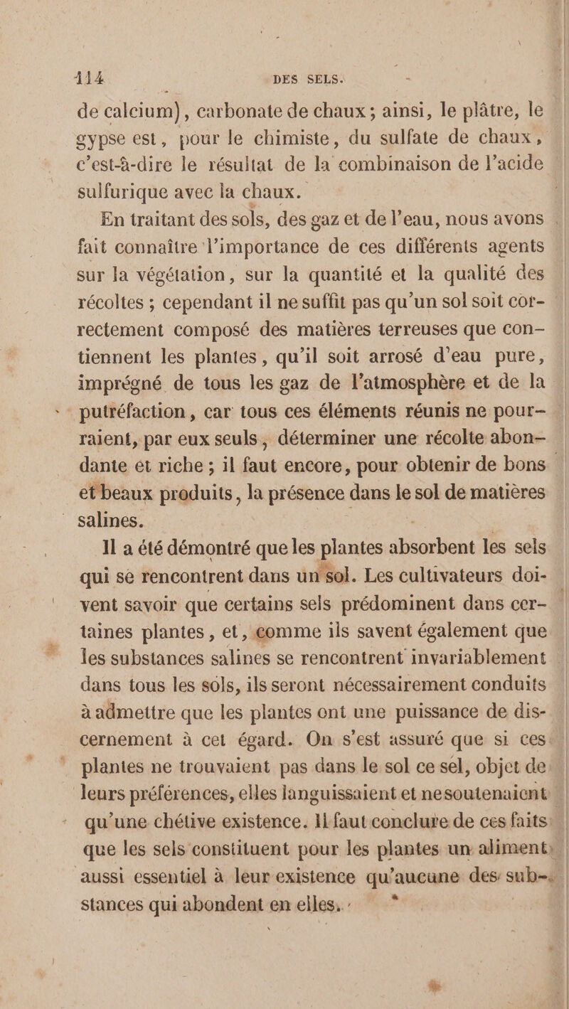 de calcium), carbonate de chaux ; ainsi, le plâtre, le gypse est, pour le chimiste, du sulfate de chaux, c’est-à-dire le résultat de la combinaison de l'acide sulfurique avec la chaux. fait connaître l'importance de ces diflérents agents sur la végétation, sur la quantité et la qualité des récoltes ; cependant il ne suffit pas qu'un sol soit cor- rectement composé des matières terreuses que con- tiennent les plantes, qu’il soit arrosé d'eau pure, imprégné de tous les gaz de l’atmosphère et de la raient, par eux seuls, déterminer une récolte abon- et beaux produits, la présence dans le sol de matières salines. 11 à été démontré que les plantes iuriont les sels qui se rencontrent dans un’sol. Les cultivateurs doi- taines plantes, et, comme ils savent également que dans tous les sols, ils seront nécessairement conduits à admettre que les plantes ont une puissance de dis- plantes ne trouvaient pas dans le sol ce sel, objet de que les sels constituent pour les plantes un aliment», aussi essentiel à leur existence qu'aucune des sui stances qui Aie one emells.