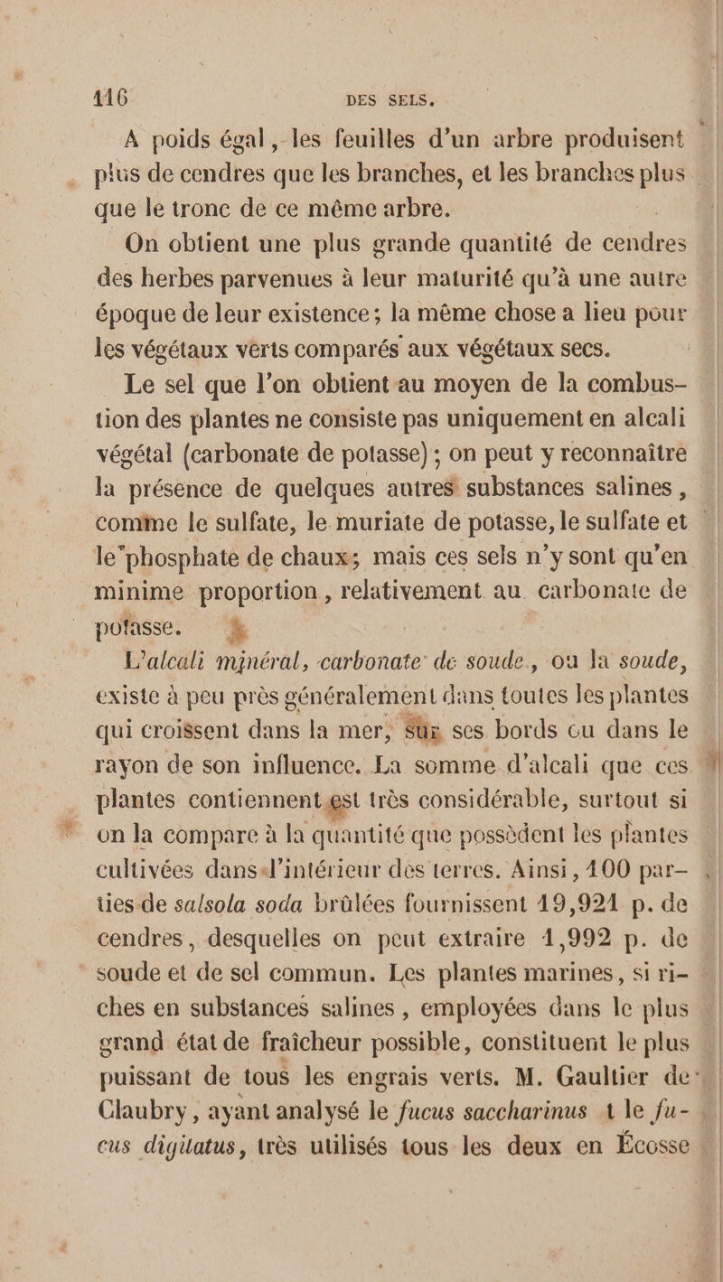 que le tronc de ce même arbre. On obtient une plus grande quantité de cote des herbes parvenues à leur maturité qu’à une autre époque de leur existence ; la même chose a lieu pour les vévétaux verts comparés aux végétaux secs. Le sel que l’on obtient au moyen de la combus- tion des plantes ne consiste pas uniquement en alcali végétal (carbonate de potasse) ; on peut y reconnaître la présence de quelques autres substances salines , le phosphate de chaux; mais ces sels n’y sont qu’en minime proportion, relativement au carbonate de pofasse. % L’alcali minéral, carbonate: dé soude, où la soude, existe à peu près généralement dans toutes les plantes qui croisent dans la mer, Sûx ses bords cu dans le rayon de son influence. La somme d’alcali que ces plantes contiennentaet très considérable, surtout si on la compare à la quantité que possèdent les plantes cultivées dansi4l’intérieur des terres. Ainsi, 400 par- ties-de sulsola soda brûlées fournissent 49,921 p. de cendres, desquelles on peut extraire 1,992 p. de ches en substances salines , employées dans le plus grand état de fraîcheur possible, constituent le plus