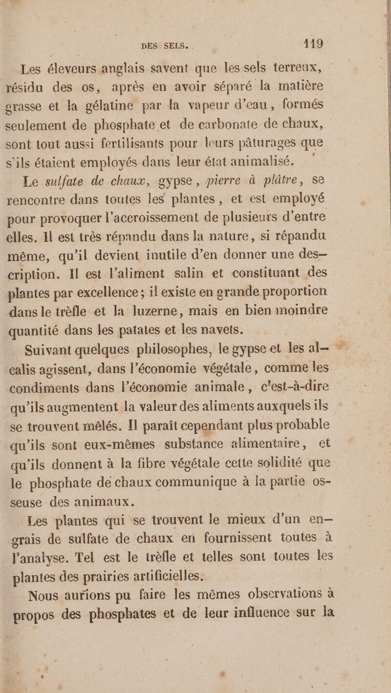 Les éleveurs anglais savent que les sels terreux, résidu des os, après en avoir séparé la matière grasse et la gélatine par la vapeur d’eau, formés seulement de phosphate et de carbonate de chaux, sont tout aussi fertilisants pour leurs pâturages que s'ils étaient employés dans leur état animalisé. ù Le sulfate de chaux, gypse, pierre à plâtre, se rencontre dans toutes les plantes, et est employé pour provoquer l'accroissement de plusieurs d’entre elles. Il est très répandu dans la nature, si répandu même, qu'il devient inutile d’en donner une des- cription. Il est l’aliment salin et constituant des plantes par excellence; il existe en grande proportion dans le trèfle et la luzerne, mais en bien moindre quantité dans les patates et Îes navets. Suivant quelques philosophes, le gypse et les al * çalis agissent, dans l’économie végétale, comme les D ne dans l’économie animale, c'est-à-dire qu’ils augmentent la valeur des aliments auxquels ils se trouvent mêlés. Il paraît cependant plus probable qu’ils sont eux-mêmes substance alimentaire, et qu’ils donnent à la fibre végétale cette solidité que le phosphate de chaux communique à la partie os- seuse des animaux. | Les plantes qui se trouvent le mieux d'un en-— grais de sulfate de chaux en fournissent toutes à l'analyse. Tel est le trèfle et telles sont toutes les plantes des prairies artificielles. Nous aurions pu faire les mêmes observations à propos des phosphates et de leur influence sur la